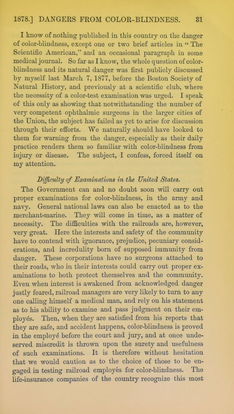 I know of nothing published in this country on the danger of color-blindness, except one or two brief articles in “ The Scientific American,” and an occasional paragraph in some medical journal. So far as I know, the whole question of color- blindness and its natural danger was first publicly discussed by myself last March 7, 1877, before the Boston Society of Natural History, and previously at a scientific club, where the necessity of a color-test examination was urged. I speak of this only as showing that notwithstanding the number of very competent ophthalmic surgeons in the larger cities of the Union, the subject has failed as yet to arise for discussion through their efforts. We naturally should have looked to them for warning from the danger, especially as their daily practice renders them so familiar with color-blindness from injury or disease. The subject, I confess, forced itself on my attention. Difficulty of Examinations in the United States. The Government can and no doubt soon will carry out proper examinations for color-blindness, in the army and navy. General national laws can also be enacted as to the merchant-marine. They will come in time, as a matter of necessity. The difficulties with the railroads are, however, very great. Here the interests and safety of the community have to contend with ignorance, prejudice, pecuniary consid- erations, and incredulity born of supposed immunity from danger. These corporations have no surgeons attached to their roads, who in their interests could carry out proper ex- aminations to both protect themselves and the community. Even when interest is awakened from acknowledged danger justly feared, railroad managers are very likely to turn to any one calling himself a medical man, and rely on his statement as to his ability to examine and pass judgment on their em- ployes. Then, when they are satisfied from his reports that they are safe, and accident happens, color-blindness is proved in the employe before the court and jury, and at once unde- served miscredit is thrown upon the surety and usefulness of such examinations. It is therefore without hesitation that we would caution as to the choice of those to be en- gaged in testing railroad employes for color-blindness. The life-insurance companies of the country recognize this most