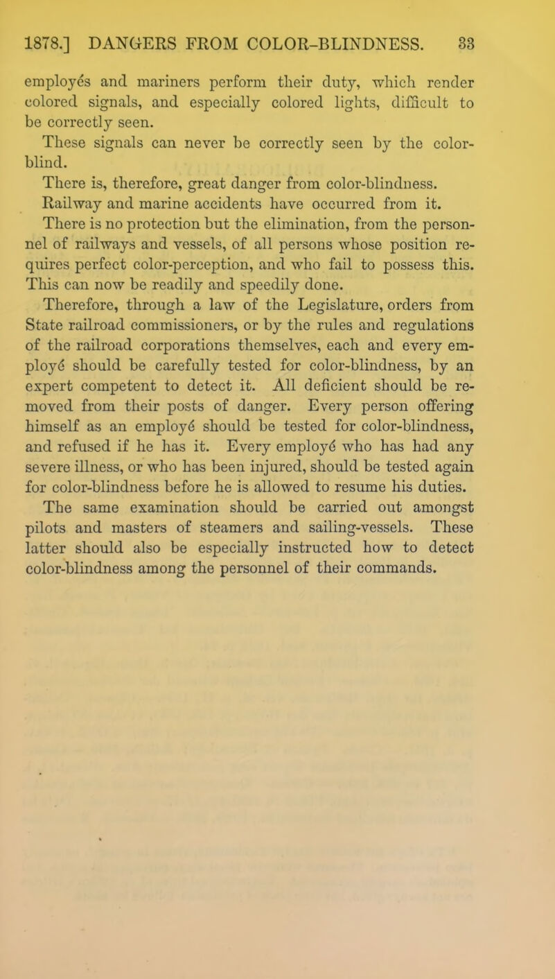 employes and mariners perform their duty, which render colored signals, and especially colored lights, difficult to be correctly seen. These signals can never be correctly seen by the color- blind. There is, therefore, great danger from color-blindness. Railway and marine accidents have occurred from it. There is no protection but the elimination, from the person- nel of railways and vessels, of all persons whose position re- quires perfect color-perception, and who fail to possess this. This can now be readily and speedily done. Therefore, through a law of the Legislature, orders from State railroad commissioners, or by the rules and regulations of the railroad corporations themselves, each and every em- ployd should be carefully tested for color-blindness, by an expert competent to detect it. All deficient should be re- moved from their posts of danger. Every person offering himself as an employd should be tested for color-blindness, and refused if he has it. Every employd who has had any severe illness, or who has been injured, should be tested again for color-blindness before he is allowed to resume his duties. The same examination should be carried out amongst pilots and masters of steamers and sailing-vessels. These latter should also be especially instructed how to detect color-blindness among the personnel of their commands.