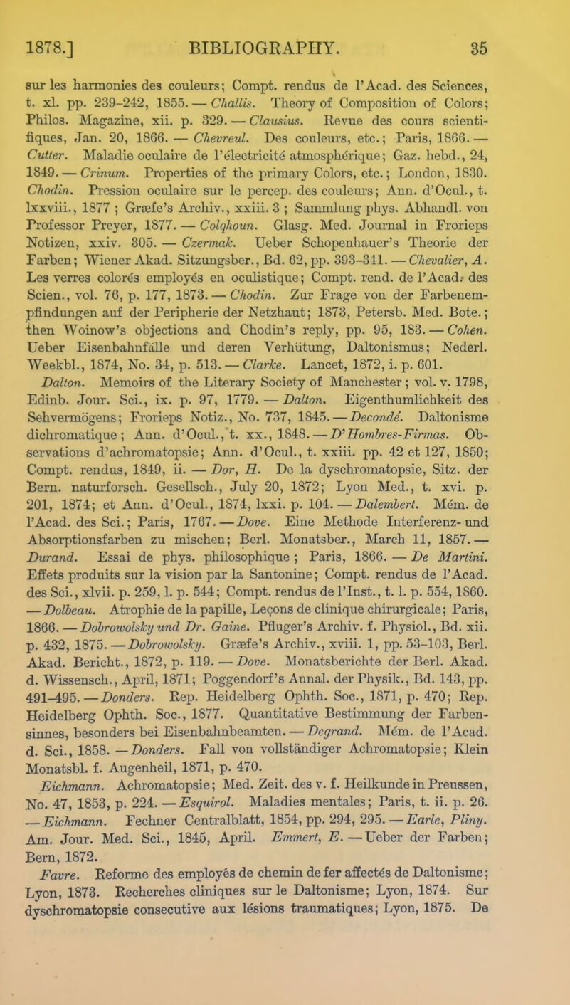 sur les harmonies des couleurs; Compt. rendus de l’Acad. des Sciences, t. xl. pp. 239-242, 1855.— Challis. Theory of Composition of Colors; Philos. Magazine, xii. p. 329. — Clausius. Revue des cours scienti- fiques, Jan. 20, 1866. — Chevreul. Des couleurs, etc.; Paris, 1866.— Cutter. Maladie oculaire de F electricity atmospherique; Gaz. hebd., 24, 1849. — Crinum. Properties of the primary Colors, etc.; London, 1830. Chodin. Pression oculaire sur le percep. des couleurs; Ann. d’Ocul., t. lxxviii., 1877 ; Graefe’s Archiv., xxiii. 3 ; Sammlung phys. Abhandl. von Professor Preyer, 1877. — Colqhoun. Glasg. Med. Journal in Frorieps Notizen, xxiv. 305. — Czermak. Ueber Schopenhauer’s Theorie der Farben; Wiener Akad. Sitzungsber., Bd. 62, pp. 393-341. — Chevalier, A. Les verres colores employes en oculistique; Compt. rend, de l’Acad; des Scien., vol. 76, p. 177, 1873. — Chodin. Zur Frage von der Farbenem- pfindungen auf der Peripherie der Netzhaut; 1S73, Petersb. Med. Bote.; then Woinow’s objections and Chodin’s reply, pp. 95, 183. — Cohen. Ueber EisenbahnMle und deren Verhiitung, Daltonismus; Nederl. Weekbl., 1874, No. 34, p. 513. — Clarke. Lancet, 1872, i. p. 601. Dalton. Memoirs of the Literary Society of Manchester; vol. v. 1798, Edinb. Join-. Sci., ix. p. 97, 1779.—Dalton. Eigenthumlichkeit des Sehvermogens; Frorieps Notiz., No. 737, 1845.—Deconde. Daltonisme dichromatique ; Ann. d’Ocul., t. xx., 1848. — D'IIombres-Firmas. Ob- servations d’achromatopsie; Ann. d’Ocul., t. xxiii. pp. 42 et 127, 1850; Compt. rendus, 1849, ii. — Dor, H. De la dyschromatopsie, Sitz. der Bern, naturforsch. Gesellsch., July 20, 1872; Lyon Med., t. xvi. p. 201, 1874; et Ann. d’Ocul., 1874, lxxi. p. 104.—Dalembert. Mem. de l’Acad. des Sci.; Paris, 1767.—Dove. Eine Methode Interferenz-und Absorptionsfarben zu mischen; Berl. Monatsber., March 11, 1857.— Durand. Essai de phys. philosophique ; Paris, 1866. — De Martini. Effets produits sur la vision par la Santonine; Compt. rendus de 1’Acad. des Sci., xlvii. p. 259,1. p. 544; Compt. rendus del’Inst., 1.1. p. 554,1S60. — Dolbeau. Atrophie de la papille, Lemons de clinique chirurgicale; Paris, 1866. — Dobrowolsky und Dr. Gaine. Pfluger’s Archiv. f. Physiol., Bd. xii. p. 432, 1875. —Dobrowolsky. Graefe’s Archiv., xviii. 1, pp. 53-103, Berl. Akad. Bericht., 1872, p. 119.—Dove. Monatsberielite der Berl. Akad. d. Wissensch., April, 1871; Poggendorf’s Annal. der Pliysik., Bd. 143, pp. 491-495.—Donders. Rep. Heidelberg Ophth. Soc., 1871, p. 470; Rep. Heidelberg Ophth. Soc., 1877. Quantitative Bestimmung der Farben- sinnes, besonders bei Eisenbahnbeamten.—Degrand. Mem. de l’Acad. d. Sci., 1858. —Donders. Fall von vollstiindiger Achromatopsie; Klein Monatsbl. f. Augenheil, 1871, p. 470. Eichmann. Achromatopsie; Med. Zeit. des v. f. IleilkundeinPrenssen, No. 47, 1853, p. 224. —Esquirol. Maladies mentales; Paris, t. ii. p. 26. — Eichmann. Fechner Centralblatt, 1854, pp. 294, 295. — Earle, Pliny. Am. Jour. Med. Sci., 1845, April. Emmert, E.—Ueber der Farben; Bern, 1872. Favre. Reforme des employes de chemin defer affeetds de Daltonisme; Lyon, 1873. Recherches cliniques sur le Daltonisme; Lyon, 1874. Sur dyschromatopsie consecutive aux lesions traumatiques; Lyon, 1875. De