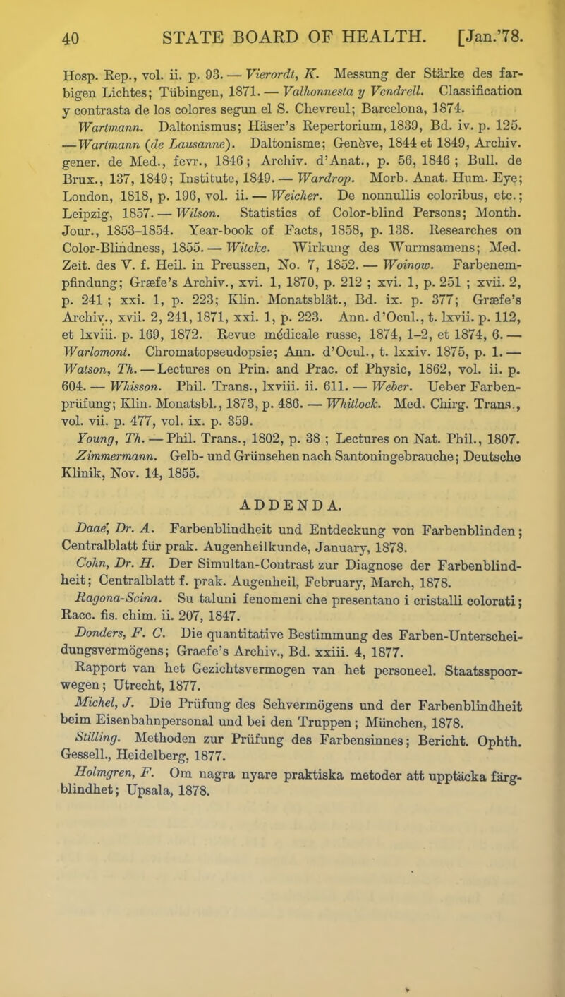 Hosp. Rep., yoI. ii. p. 93. — Vierordt, K. Messung der Starke des far- bigen Lichtes; Tubingen, 1871.— Valhonnesla y Vendrell. Classification y contrasta de los colores segun el S. Chevreul; Barcelona, 1874. Wartmann. Daltonismus; Haser’s Repertorium, 1839, Bd. iv. p. 125. —Wartmann (de Lausanne). Daltonisme; Genhve, 1844 et 1849, Archiv. gener. de Med., fevr., 184G; Archiv. d’Anat., p. 56, 1846; Bull, de Brux., 137, 1849; Institute, 1849. — Wardrop. Morb. Anat. Hum. Eye; London, 1818, p. 196, vol. ii. — Weicher. De nonnullis coloribus, etc.; Leipzig, 1857. — Wilson. Statistics of Color-blind Persons; Month. Jour., 1853-1854. Year-book of Facts, 1858, p. 138. Researches on Color-Blindness, 1855.— Witcke. Wirkung des TVurmsamens; Med. Zeit. des V. f. Heil. in Preussen, No. 7, 1852. — Woinow. Farbenem- pfindung; Graefe’s Archiv., xvi. 1, 1870, p. 212 ; xvi. 1, p. 251 ; xvii. 2, p. 241; xxi. 1, p. 223; Klin. Monatsblat., Bd. ix. p. 377; Graefe’s Archiv., xvii. 2, 241, 1871, xxi. 1, p. 223. Ann. d’Ocul., t. lxvii. p. 112, et lxviii. p. 169, 1872. Revue mddicale russe, 1874, 1-2, et 1874, 6. — Warlomont. Chromatopseudopsie; Ann. d’Ocul., t. lxxiv. 1875, p. 1.— Watson, Th. — Lectures on Prin. and Prac. of Physic, 1862, vol. ii. p. 604. — Whisson. Phil. Trans., lxviii. ii. 611. — Weber. Ueber Farben- priifung; Klin. Monatsbl., 1873, p. 486. — Whitlock. Med. Chirg. Trans., vol. vii. p. 477, vol. ix. p. 359. Young, Th. — Phil. Trans., 1802, p. 38 ; Lectures on Nat. Phil., 1807. Zimmermann. Gelb- und Griinsehen nach Santoningebrauche; Deutsche Klinik, Nov. 14, 1855. ADDENDA. Daae’, Dr. A. Farbenblindheit und Entdeckung von Farbenblinden; Centralblatt fiir prak. Augenheilkunde, January, 1878. Cohn, Dr. H. Der Simultan-Contrast zur Diagnose der Farbenblind- heit ; Centralblatt f. prak. Augenheil, February, March, 1878. Ragona-Scina. Su taluni fenomeni che presentano i cristalli colorati; Race. fis. chim. ii. 207, 1847. Donders, F. C. Die quantitative Bestimmung des Farben-Unterschei- dungsvermogens; Graefe’s Archiv., Bd. xxiii. 4, 1877. Rapport van het Gezichtsvermogen van het personeel. Staatsspoor- wegen; Utrecht, 1877. Michel, J. Die Priifung des Sehvermogens und der Farbenblindheit beim Eisenbahnpersonal und bei den Truppen; Miinchen, 1878. Stilling. Methoden zur Priifung des Farbensinnes; Bericht. Ophth. Gessell., Heidelberg, 1877. Holmgren, F. Om nagra nyare praktiska metoder att upptacka fiirg- blindhet; Upsala, 1878.