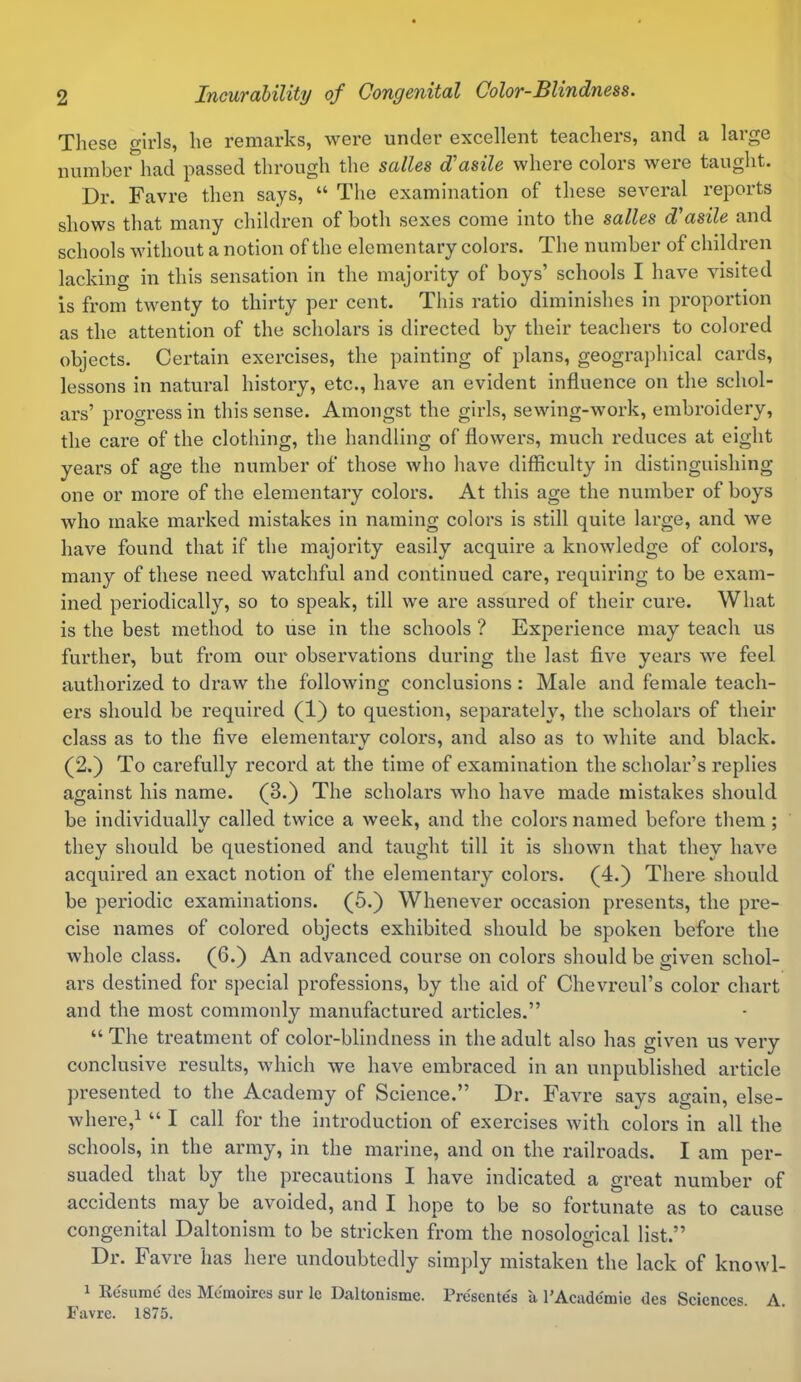 These girls, lie remarks, were under excellent teachers, and a large number had passed through the salles d'asile where colors were taught. Dr. Favre then says, “ The examination of these several reports shows that many children of both sexes come into the salles d'asile and schools without a notion of the elementary colors. The number of children lacking in this sensation in the majority of boys’ schools I have visited is from twenty to thirty per cent. This ratio diminishes in proportion as the attention of the scholars is directed by their teachers to colored objects. Certain exercises, the painting of plans, geographical cards, lessons in natural history, etc., have an evident influence on the schol- ars’ progress in this sense. Amongst the girls, sewing-work, embroidery, the care of the clothing, the handling of flowers, much reduces at eight years of age the number of those who have difficulty in distinguishing one or more of the elementary colors. At this age the number of boys avIio make marked mistakes in naming colors is still quite lai’ge, and we have found that if the majority easily acquire a knowledge of colors, many of these need watchful and continued care, requiring to be exam- ined periodically, so to speak, till we are assured of their cure. What is the best method to use in the schools ? Experience may teach us further, but from our obseiwations during the last five years we feel authorized to draw the following conclusions: Male and female teach- ers should be required (1) to question, separately, the scholars of their class as to the five elementary colors, and also as to white and black. (2.) To carefully record at the time of examination the scholar’s replies against his name. (3.) The scholars who have made mistakes should be individually called twice a week, and the colors named before them ; they should be questioned and taught till it is shown that they have acquired an exact notion of the elementary colors. (4.) There should be periodic examinations. (5.) Whenever occasion presents, the pre- cise names of colored objects exhibited should be spoken before the whole class. (6.) An advanced course on colors should be given schol- ars destined for special professions, by the aid of Chevreul’s color chart and the most commonly manufactured articles.” “ The treatment of color-blindness in the adult also has given us very conclusive results, which we have embraced in an unpublished article presented to the Academy of Science.” Dr. Favre says again, else- where,1 “ I call for the introduction of exercises with colors in all the schools, in the army, in the marine, and on the railroads. I am per- suaded that by the precautions I have indicated a great number of accidents may be avoided, and I hope to be so fortunate as to cause congenital Daltonism to be stricken from the nosological list.” Dr. Favre has here undoubtedly simply mistaken the lack of knowl- 1 Resume des Memoires sur lc Daltonisme. Presenters a l’Acade'mie des Sciences. A. Favre. 1875.