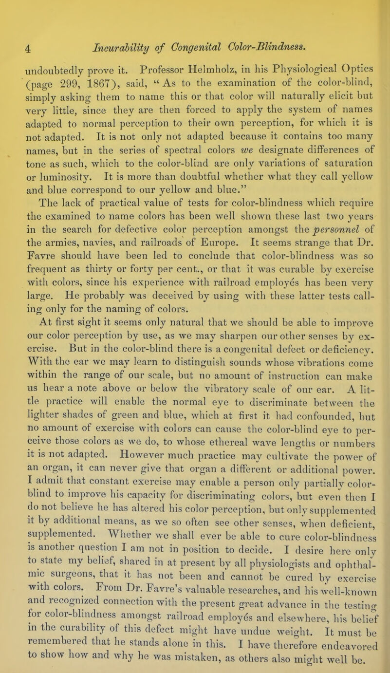 undoubtedly prove it. Professor Helmholz, in his Physiological Optics (page 299, 1867), said, “ As to the examination of the color-blind, simply asking them to name this or that color will naturally elicit but very little, since they are then forced to apply the system of names adapted to normal perception to their own perception, for which it is not adapted. It is not only not adapted because it contains too many names, but in the series of spectral colors we designate differences of tone as such, which to the color-blind are only variations of saturation or luminosity. It is more than doubtful whether what they call yellow and blue correspond to our yellow and blue.” The lack of practical value of tests for color-blindness which require the examined to name colors has been well shown these last two years in the search for defective color perception amongst the personnel of the armies, navies, and railroads of Europe. It seems strange that Dr. Favre should have been led to conclude that color-blindness was so frequent as thirty or forty per cent., or that it was curable by exercise with colors, since his experience with railroad employes has been very large. He probably was deceived by using with these latter tests call- ing only for the naming of colors. At first sight it seems only natural that we should be able to improve our color perception by use, as we may sharpen our other senses by ex- ercise. But in the color-blind there is a congenital defect or deficiency. With the ear we may learn to distinguish sounds whose vibrations come within the range of our scale, but no amount of instruction can make us hear a note above or below the vibratory scale of our ear. A lit- tle practice will enable the normal eye to discriminate between the lighter shades of green and blue, which at first it had confounded, but no amount of exercise with colors can cause the color-blind eye to per- ceive those colors as we do, to whose ethereal wave lengths or numbers it is not adapted. However much practice may cultivate the power of an organ, it can never give that organ a different or additional power. I admit that constant exercise may enable a person only partially color- blind to improve his capacity for discriminating colors, but even then I do not believe he has altered his color perception, but only supplemented it by additional means, as we so often see other senses, when deficient, supplemented. Whether we shall ever be able to cure color-blindness is another question I am not in position to decide. I desire here only to state my belief, shared in at present by all physiologists and ophthal- mic surgeons, that it has not been and cannot be cured by exercise with colors. From Dr. Favre’s valuable researches, and his well-known and recognized connection with the present great advance in the testing for color-blindness amongst railroad employes and elsewhere, his belief in the curability of this defect might have undue weight. It must be remembered that he stands alone in this. I have therefore endeavored to show how and why he was mistaken, as others also midit well be.