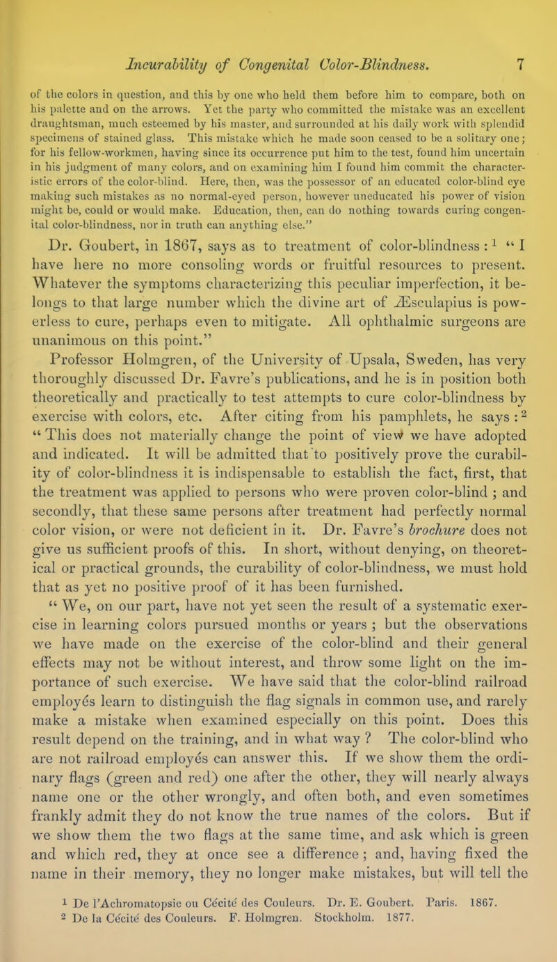 of the colors in question, and this hy one who held them before him to compare, both on his palette and on the arrows. Yet the party who committed the mistake was an excellent draughtsman, much esteemed by his master, and surrounded at his daily work with splendid specimens of stained glass. This mistake which he made soon ceased to be a solitary one; for his fellow-workmen, having since its occurrence put him to the test, found him uncertain in his judgment of many colors, and on examining him I found him commit the character- istic errors of the color-blind. Here, then, was the possessor of an educated color-blind eye making such mistakes as no normal-eyed person, however uneducated his power of vision might be, could or would make. Education, then, can do nothing towards curing congen- ital color-blindness, nor in truth can anything else.” Dr. Goubert, in 1867, says as to treatment of color-blindness :1 “ I have here no more consoling words or fruitful resources to present. Whatever the symptoms characterizing this peculiar imperfection, it be- longs to that large number which the divine art of Aesculapius is pow- erless to cure, perhaps even to mitigate. All ophthalmic surgeons are unanimous on this point.” Professor Holmgren, of the University of Upsala, Sweden, has very thoroughly discussed Dr. Havre’s publications, and he is in position both theoretically and practically to test attempts to cure color-blindness by exercise with colors, etc. After citing from his pamphlets, he says:2 “ This does not materially change the point of view we have adopted and indicated. It will be admitted that to positively prove the curabil- ity of color-blindness it is indispensable to establish the fact, first, that the treatment was applied to persons who were proven color-blind ; and secondly, that these same persons after treatment had perfectly normal color vision, or were not deficient in it. Dr. Favre’s brochure does not give us sufficient proofs of this. In short, without denying, on theoret- ical or practical grounds, the curability of color-blindness, we must hold that as yet no positive proof of it has been furnished. “ We, on our part, have not yet seen the result of a systematic exer- cise in learning colors pursued months or years ; but the observations we have made on the exercise of the color-blind and their general effects may not be without interest, and throw some light on the im- portance of such exercise. We have said that the color-blind railroad employes learn to distinguish the flag signals in common use, and rarely make a mistake when examined especially on this point. Does this result depend on the training, and in what way ? The color-blind who are not railroad employes can answer this. If we show them the ordi- nary flags (green and red) one after the other, they will nearly always name one or the other wrongly, and often both, and even sometimes frankly admit they do not know the true names of the colors. But if we show them the two flags at the same time, and ask which is green and which red, they at once see a difference ; and, having fixed the name in their memory, they no longer make mistakes, but will tell the 1 De l’Acbroniatopsic ou Cecite ties Couleurs. Dr. E. Goubert. Paris. 1867. 2 De la Cecite' des Couleurs. F. Holmgren. Stockholm. 1877.