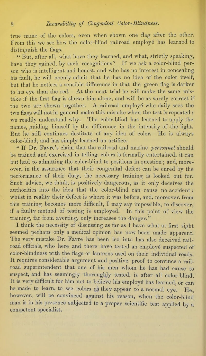 true name of the colors, even when shown one flag after the other. From this we see how the color-blind railroad employd has learned to distinguish the flags. “ But, after all, what have they learned, and what, strictly speaking, have they gained, by such recognitions? If we ask a color-blind per- son who is intelligent and honest, and who has no interest in concealing his fault, he will openly admit that he has no idea of the color itself, but that he notices a sensible difference in that the green flag is darker to his eye than the red. At the next trial he will make the same mis- take if the first flag is shown him alone, and will be as surely correct if the two are shown together. A railroad employd who daily sees the two flags will not in general make this mistake when the test is repeated ; we readily understand why. The color-blind has learned to apply the names, guiding himself by the difference in the intensity of the light. But he still continues destitute of any idea of color. Ide is always color-blind, and has simply learned an artifice. “ If Dr. Favre’s claim that the railroad and marine personnel should, be trained and exercised in telling colors is formally entertained, it can but lead to admitting the color-blind to positions in question ; and, more- over, in the assurance that their congenital defect can be cured by the performance of their duty, the necessary training is looked out for. Such advice, we think, is positively dangerous, as it only deceives the authorities into the idea that the color-blind can cause no accident; whilst in reality their defect is where it was before, and, moreover, from this training becomes more difficult, I may say impossible, to discover, if a faulty method of testing is employed. In this point of view the training, far from averting, only increases the danger.” I think the necessity of discussing as far as I have what at first sight seemed perhaps only a medical opinion has now been made apparent. The very mistake Dr. Favre has been led into has also deceived rail- road officials, who here and there have tested an employd suspected of color-blindness with the flags or lanterns used on their individual roads. It requires considerable argument and positive proof to convince a rail- road superintendent that one of his men whom he has had cause to suspect, and has seemingly thoroughly tested, is after all color-blind. It is very difficult for him not to believe his employd has learned, or can be made to learn, to see colors as they appear to a normal eye. He, however, will be convinced against his reason, when the color-blind man is in his presence subjected to a proper scientific test applied by a competent specialist.