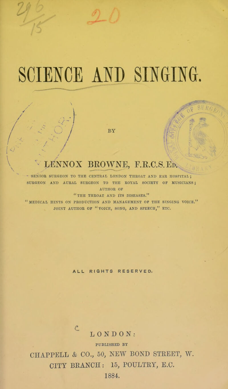 ^ / V\ v . ^ LENNOX BROWNE, F.R.C.S.Ed. - SENIOR SURGEON TO THE CENTRAL LONDON THROAT AND EAR HOSPITAL; SURGEON AND AURAL SURGEON TO THE ROYAL SOCIETY OP MUSICIANS; AUTHOR OF “THE THROAT AND ITS DISEASES.” “.MEDICAL HINTS ON PRODUCTION AND MANAGEMENT OF TOE SINGING VOICE.” JOINT AUTHOR OP “VOICE, SONG, AND SPEECH,” ETC. ALL RIGHTS RESERVED. c. LONDON; PUBLISHED BY CHAPPELL & CO., 50, NEW BOND STREET, W. CITY BRANCH : 15, POULTRY, E.C. 1884.