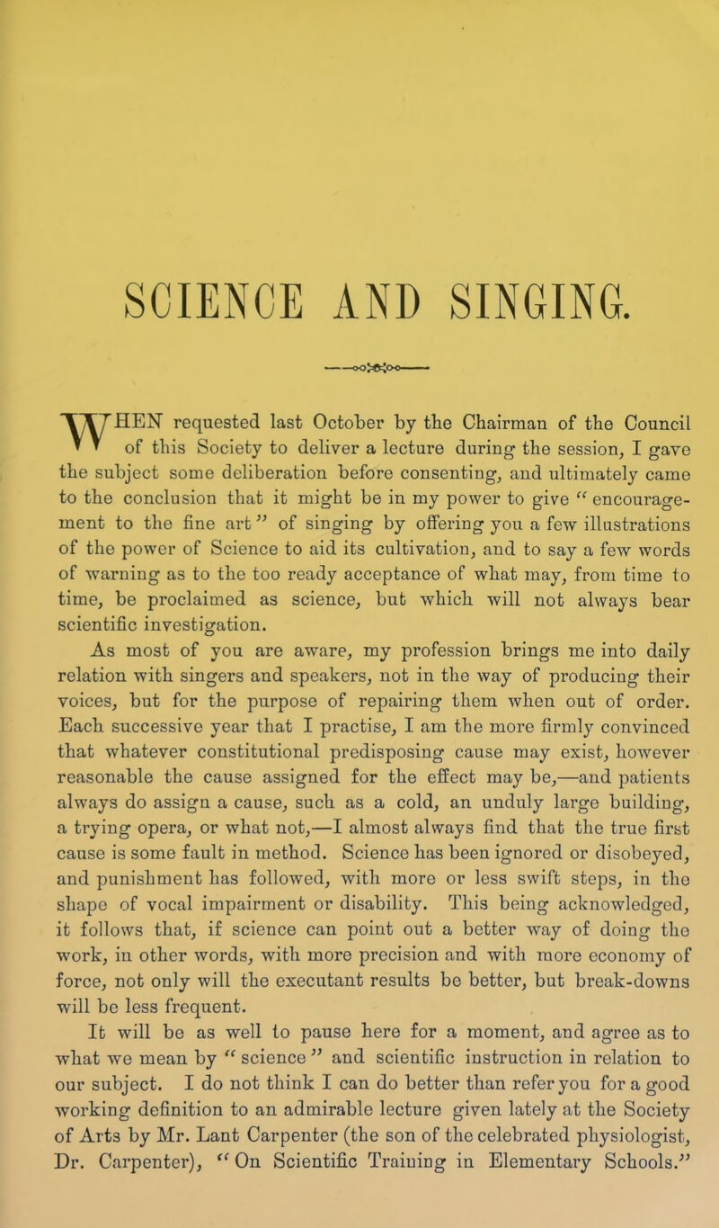 SCIENCE AND SINGING. »0>®i0 WHEN requested last October by the Chairman of the Council of this Society to deliver a lecture during the session, I gave the subject some deliberation before consenting, and ultimately came to the conclusion that it might be in my power to give “ encourage- ment to the fine art ” of singing by offering you a few illustrations of the power of Science to aid its cultivation, and to say a few words of warning as to the too ready acceptance of what may, from time to time, be proclaimed as science, but which will not always bear scientific investigation. As most of you are aware, my profession brings me into daily relation with singers and speakers, not in the way of producing their voices, but for the purpose of repairing them when out of order. Each successive year that I practise, I am the more firmly convinced that whatever constitutional predisposing cause may exist, however reasonable the cause assigned for the effect may be,—and patients always do assign a cause, such as a cold, an unduly large building, a trying opera, or what not,—I almost always find that the true first cause is some fault in method. Science has been ignored or disobeyed, and punishment has followed, with more or less swift steps, in the shape of vocal impairment or disability. This being acknowledged, it follows that, if science can point out a better way of doing the work, in other words, with more precision and with more economy of force, not only will the executant results be better, but break-downs will be less frequent. It will be as well to pause here for a moment, and agree as to what we mean by u science ” and scientific instruction in relation to our subject. I do not think I can do better than refer you for a good working definition to an admirable lecture given lately at the Society of Arts by Mr. Lant Carpenter (the son of the celebrated physiologist, Dr. Carpenter), “ On Scientific Training in Elementary Schools.”
