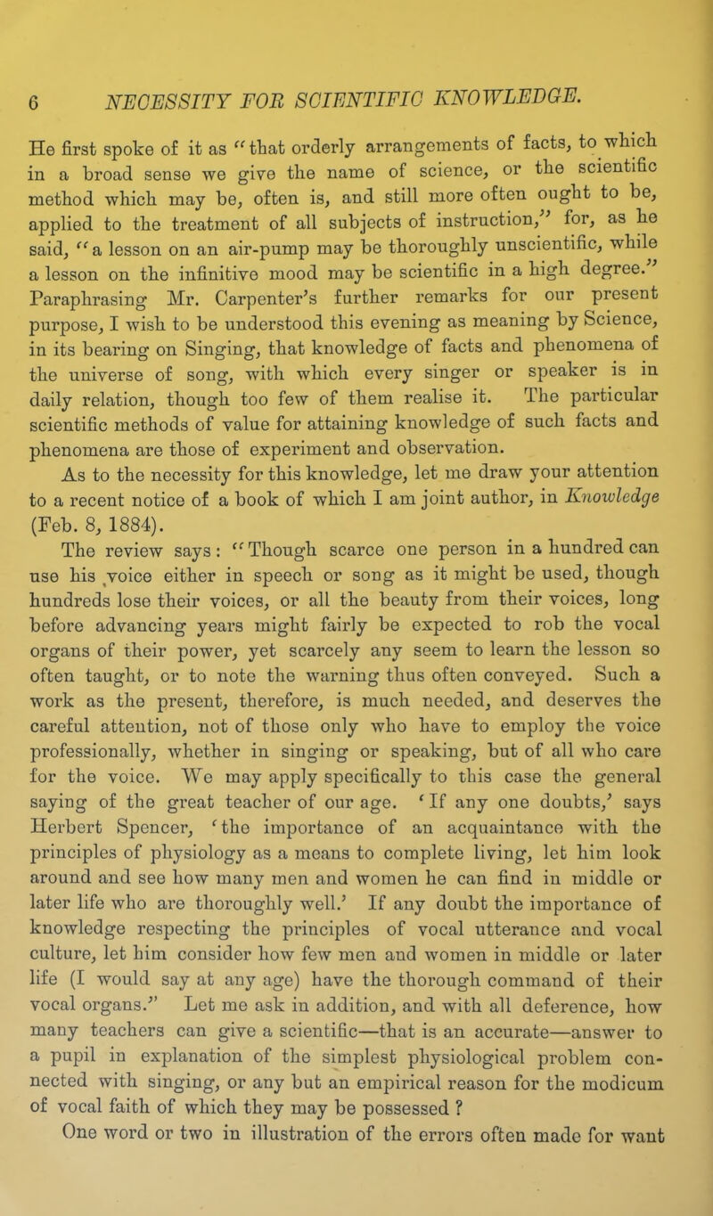 He first spoke of it as “ that orderly arrangements of facts, to which in a broad sense we give the name of science, or the scientific method which may be, often is, and still more often ought to be, applied to the treatment of all subjects of instruction, for, as he said, “a, lesson on an air-pump may be thoroughly unscientific, while a lesson on the infinitive mood may be scientific in a high degree. Paraphrasing Mr. Carpenter’s further remarks for our present purpose, I wish to be understood this evening as meaning by Science, in its bearing on Singing, that knowledge of facts and phenomena of the universe of song, with which every singer or speaker is in daily relation, though too few of them realise it. The particular scientific methods of value for attaining knowledge of such facts and phenomena are those of experiment and observation. As to the necessity for this knowledge, let me draw your attention to a recent notice of a book of which I am joint author, in Knowledge (Feb. 8, 1884). The review says: <c Though scarce one person in a hundred can use his voice either in speech or song as it might be used, though hundreds lose their voices, or all the beauty from their voices, long before advancing years might fairly be expected to rob the vocal organs of their power, yet scarcely any seem to learn the lesson so often taught, or to note the warning thus often conveyed. Such a work as the present, therefore, is much needed, and deserves the careful attention, not of those only who have to employ the voice professionally, whether in singing or speaking, but of all who care for the voice. We may apply specifically to this case the general saying of the great teacher of our age. e If any one doubts,’ says Herbert Spencer, ‘ the importance of an acquaintance with the principles of physiology as a means to complete living, let him look around and see how many men and women he can find in middle or later life who are thoroughly well.’ If any doubt the importance of knowledge respecting the principles of vocal utterance and vocal culture, let him consider how few men and women in middle or later life (I would say at any age) have the thorough command of their vocal organs.” Let me ask in addition, and with all deference, how many teachers can give a scientific—that is an accurate—answer to a pupil in explanation of the simplest physiological problem con- nected with singing, or any but an empirical reason for the modicum of vocal faith of which they may be possessed ? One word or two in illustration of the errors often made for want