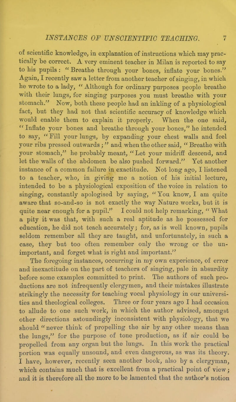 of scientific knowledge, in explanation of instructions which may prac- tically be correct. A very eminent teacher in Milan is reported to say to liis pupils : “ Breathe through your bones, inflate your bones.” Again, I recently saw a letter from another teacher of singing, in which he wrote to a lady, “ Although for ordinary purposes people breathe with their lungs, for singing purposes you must breathe with your stomach.” Now, both these people had an inkling of a physiological fact, but they had not that scientific accuracy of knowledge which would enable them to explain it properly. When the one said, “ Inflate your bones and breathe through your bones,” he intended to say, “Fill your lungs, by expanding your chest walls and feel your ribs pressed outwards ; ” and when the other said, “ Breathe with your stomach,” he probably meant, “Let your midriff descend, and let the walls of the abdomen be also pushed forward.” Yet another instance of a common failure in exactitude. Not long ago, I listened to a teacher, who, in giving me a notion of his initial lecture, intended to be a physiological exposition of the voice in relation to singing, constantly apologised by saying, “You know, I am quite aware that so-and-so is not exactly the way Nature works, but it is quite near enough for a pupil.” I could not help remarking, “ What a pity it was that, with such a real aptitude as he possessed for education, he did not teach accurately; for, as is well known, pupils seldom remember all they are taught, and unfortunately, in such a case, they but too often remember only the wrong or the un- important, and forget what is right and important.” The foregoing instances, occurring in my own experience, of error and inexactitude on the part of teachers of singing, pale in absurdity before some examples committed to print. The authors of such pro- ductions are not infrequently clergymen, and their mistakes illustrate strikingly the necessity for teaching vocal physiology in our universi- ties and theological colleges. Three or four years ago I had occasion to allude to one such work, in which the author advised, amongst other directions astoundingly inconsistent with physiology, that we should “never think of propelling the air by any other means than the lungs,” for the purpose of tone production, as if air could be propelled from any organ but the lungs. In this work the practical portion was equally unsound, and even dangerous, as was its theory. I have, however, recently seen another book, also by a clergyman, which contains much that is excellent from a practical point of view; and it is therefore all the more to be lamented that the author’s notion