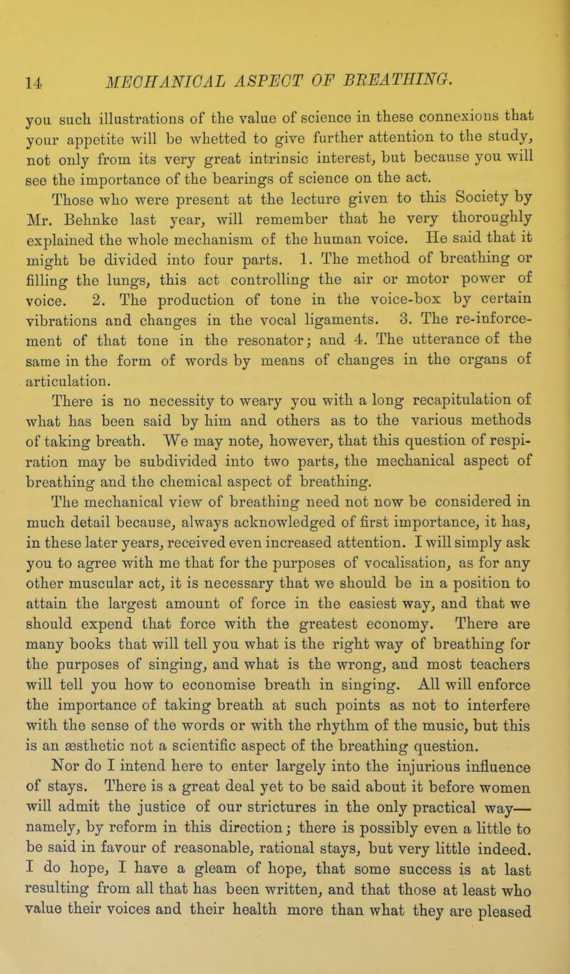 you such illustrations of the value of science in these connexions that your appetite will he whetted to give further attention to the study, not only from its very great intrinsic interest, hut because you will see the importance of the bearings of science on the act. Those who were present at the lecture given to this Society by Mr. Behnke last year, will remember that he very thoroughly explained the whole mechanism of the human voice. He said that it might be divided into four parts. 1. The method of breathing or filling the lungs, this act controlling the air or motor power of voice. 2. The production of tone in the voice-box by certain vibrations and changes in the vocal ligaments. 3. The re-inforce- ment of that tone in the resonator; and 4. The utterance of the same in the form of words by means of changes in the organs of articulation. There is no necessity to weary you with a long recapitulation of what has been said by him and others as to the various methods of taking breath. We may note, however, that this question of respi- ration may be subdivided into two parts, the mechanical aspect of breathing and the chemical aspect of breathing. The mechanical view of breathing need not now be considered in much detail because, always acknowledged of first importance, it has, in these later years, received even increased attention. I will simply ask you to agree with me that for the purposes of vocalisation, as for any other muscular act, it is necessary that we should be in a position to attain the largest amount of force in the easiest way, and that we should expend that force with the greatest economy. There are many books that will tell you what is the right way of breathing for the purposes of singing, and what is the wrong, and most teachers will tell you how to economise breath in singing. All will enforce the importance of taking breath at such points as not to interfere with the sense of the words or with the rhythm of the music, but this is an aesthetic not a scientific aspect of the breathing question. Nor do I intend here to enter largely into the injurious influence of stays. There is a great deal yet to be said about it before women will admit the justice of our strictures in the only practical way— namely, by reform in this direction; there is possibly even a little to be said in favour of reasonable, rational stays, but very little indeed. I do hope, I have a gleam of hope, that some success is at last resulting from all that has been written, and that those at least who value their voices and their health more than what they are pleased