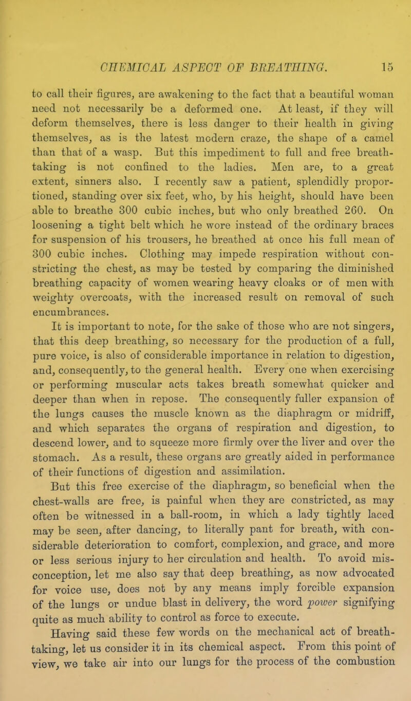 to call their figures, are awakening to the fact that a beautiful woman need not necessarily be a deformed one. At least, if they will deform themselves, there is less danger to their health in giving themselves, as is the latest modern craze, the shape of a camel than that of a wasp. But this impediment to full and free breath- taking is not confined to the ladies. Men are, to a great extent, sinners also. I recently saw a patient, splendidly propor- tioned, standing over six feet, who, by his height, should have been able to breathe 300 cubic inches, but who only breathed 260. On loosening a tight belt which he wore instead of the ordinary braces for suspension of his trousers, he breathed at once his full mean of 300 cubic inches. Clothing may impede respiration without con- stricting the chest, as may be tested by comparing the diminished breathing capacity of women wearing heavy cloaks or of men with weighty overcoats, with the increased result on removal of such encumbrances. It is important to note, for the sake of those who are not singers, that this deep breathing, so necessary for the production of a full, pure voice, is also of considerable importance in relation to digestion, and, consequently, to the general health. Every one when exercising or performing muscular acts takes breath somewhat quicker and deeper than when in repose. The consequently fuller expansion of the lungs causes the muscle known as the diaphragm or midriff, and which separates the organs of respiration and digestion, to descend lower, and to squeeze more firmly over the liver and over the stomach. As a result, these organs are greatly aided in performance of their functions of digestion and assimilation. But this free exercise of the diaphragm, so beneficial when the chest-walls are free, is painful when they arc constricted, as may often be witnessed in a ball-room, in which a lady tightly laced may be seen, after dancing, to literally pant for breath, with con- siderable deterioration to comfort, complexion, and grace, and more or less serious injury to her circulation and health. To avoid mis- conception, let me also say that deep breathing, as now advocated for voice use, does not by any means imply forcible expansion of the lungs or undue blast in delivery, the word 'power signifying quite as much ability to control as force to execute. Having said these few words on the mechanical act of breath- taking, let us consider it in its chemical aspect. From this point of view, we take air into our lungs for the process of the combustion