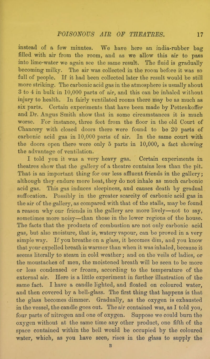 instead of a few minutes. We have here an india-rubber bag filled with air from the room, and as we allow this air to pass into lime-water we again see the same l’esult. The fluid is gradually becoming milky. The air was collected in the room before it was so full of people. If it had been collected later the result would be still more striking. The carbonic acid gas in the atmosphere is usually about 3 to 4 in bulk in 10,000 parts of air, and this can be inhaled without injury to health. In fairly ventilated rooms there may be as much as six parts. Certain experiments that have been made by Pettenkoffer and Dr. Angus Smith show that in some circumstances it is much worse. For instance, three feet from the floor in the old Court of Chancery with closed doors there were found to be 20 parts of carbonic acid gas in 10,000 parts of air. In the same court with the doors open there were only 5 parts in 10,000, a fact showing the advantage of ventilation. I told you it was a very heavy gas. Certain experiments in theatres show that the gallery of a theatre contains less than the pit. That is an important thing for our less affluent friends in the gallery; although they endure more heat, they do not inhale as much carbonic acid gas. This gas induces sleepiness, and causes death by gradual suffocation. Possibly in the greater scarcity of carbonic acid gas in the air of the gallery, as compared with that of the stalls, may be found a reason why our friends in the gallery are more lively—not to say, sometimes more noisy—than those in the lower regions of the house. The facts that the products of combustion are not only carbonic acid gas, but also moisture, that is, watery vapour, can be proved in a very simple way. If you breathe on a glass, it becomes dim, and you know that your expelled breath is warmer than when it was inhaled, because it seems literally to steam in cold weather; and on the veils of ladies, or the moustaches of men, the moistened breath will be seen to be more or less condensed or frozen, according to the temperature of the external air. Here is a little experiment in further illustration of the samo fact. I have a candle lighted, and floated on coloured water, and then covered by a bell-glass. The first thing that happens is that the glass becomes dimmer. Gradually, as the oxygen is exhausted in the vessel, the candle goes out. The air contained was, as I told you, four parts of nitrogen and one of oxygen. Suppose we could burn the oxygen without at the same time any other product, one fifth of the space contained within the bell would be occupied by the coloured water, which, as you have seen, rises in the glass to supply the B