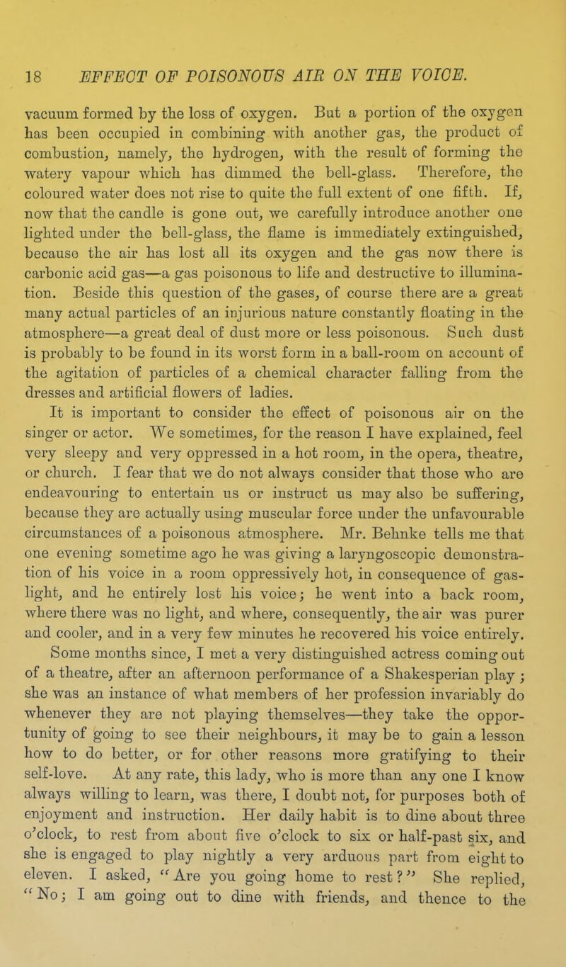 vacuum formed by tbe loss of oxygen. But a portion of the oxygen has been occupied in combining with another gas, the product of combustion, namely, the hydrogen, with the result of forming the watery vapour which has dimmed the bell-glass. Therefore, the coloured water does not rise to quite the full extent of one fifth. If, now that the candle is gone out, we carefully introduce another one lighted under the bell-glass, the flame is immediately extinguished, because the air has lost all its oxygen and the gas now there is carbonic acid gas—a gas poisonous to life and destructive to illumina- tion. Beside this question of the gases, of course there are a great many actual particles of an injurious nature constantly floating in the atmosphere—a great deal of dust more or less poisonous. Such dust is probably to be found in its worst form in a ball-room on account of the agitation of particles of a chemical character falling from the dresses and artificial flowers of ladies. It is important to consider the effect of poisonous air on the singer or actor. We sometimes, for the reason I have explained, feel very sleepy and very oppressed in a hot room, in the opera, theatre, or church. I fear that we do not always consider that those who are endeavouring to entertain us or instruct us may also be suffering, because they are actually using muscular force under the unfavourable circumstances of a poisonous atmosphere. Mr. Behnke tells me that one evening sometime ago he was giving a laryngoscopic demonstra- tion of his voice in a room oppressively hot, in consequence of gas- light, and he entirely lost his voice; he went into a back room, Avhere there was no light, and where, consequently, the air was purer and cooler, and in a very few minutes he recovered his voice entirely. Some months since, I met a very distinguished actress coming out of a theatre, after an afternoon performance of a Shakesperian play ; she was an instance of what members of her profession invariably do whenever they are not playing themselves—they take the oppor- tunity of going to see their neighbours, it may be to gain a lesson how to do better, or for other reasons more gratifying to their self-love. At any rate, this lady, who is more than any one I know always willing to learn, was there, I doubt not, for purposes both of enjoyment and instruction. Her daily habit is to dine about three o’clock, to rest from about five o’clock to six or half-past six, and she is engaged to play nightly a very arduous part from eight to eleven. I asked, “ Are you going home to rest ? ” She replied, “No; I am going out to dine with friends, and thence to the