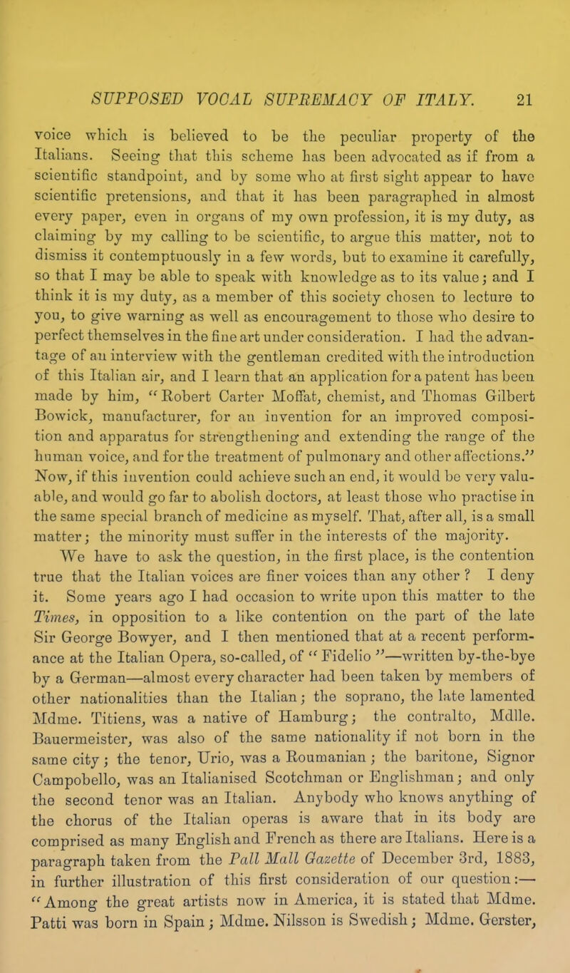 voice which is believed to be the peculiar property of the Italians. Seeing that this scheme has been advocated as if from a scientific standpoint, and by some who at first sight appear to have scientific pretensions, and that it has been paragraphed in almost every paper, even in organs of my own profession, it is my duty, as claiming by my calling to be scientific, to argue this matter, not to dismiss it contemptuously in a few words, but to examine it carefully, so that I may be able to speak with knowledge as to its value; and I think it is my duty, as a member of this society chosen to lecture to you, to give warning as well as encouragement to those who desire to perfect themselves in the fine art under consideration. I had the advan- tage of an interview with the gentleman credited with the introduction of this Italian air, and I learn that an application for a patent has been made by him, “ Robert Carter Moffat, chemist, and Thomas Gilbert Bowick, manufacturer, for an invention for an improved composi- tion and apparatus for strengthening and extending the range of the human voice, and for the treatment of pulmonary and other affections.” Now, if this invention could achieve such an end, it would bo very valu- able, and would go far to abolish doctors, at least those who practise in the same special branch of medicine as myself. That, after all, is a small matter; the minority must suffer in the interests of the majority. We have to ask the question, in the first place, is the contention true that the Italian voices are finer voices than any other ? I deny it. Some years ago I had occasion to write upon this matter to the Times, in opposition to a like contention on the part of the late Sir George Bowyer, and I then mentioned that at a recent perform- ance at the Italian Opera, so-called, of “ Fidelio ”—written by-the-bye by a German—almost every character had been taken by members of other nationalities than the Italian; the soprano, the late lamented Mdme. Titiens, was a native of Hamburg; the contralto, Mdlle. Bauermeister, was also of the same nationality if not born in the same city; the tenor, Urio, was a Roumanian ; the baritone, Signor Campobello, was an Italianised Scotchman or Englishman; and only the second tenor was an Italian. Anybody who knows anything of the chorus of the Italian operas is aware that in its body are comprised as many English and French as there are Italians. Here is a paragraph taken from the Pall Mall Gazette of December 3rd, 1883, in further illustration of this first consideration of our question:— “ Among the great artists now in America, it is stated that Mdme. Patti was born in Spain; Mdme. Nilsson is Swedish; Mdme. Gerster,