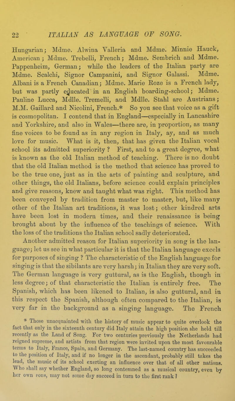 Hungarian; Mdme. Alwina Valleria and Mdme. Minnie Hauck, American ; Mdme. Trebelli, French; Mdme. Sembrich and Mdme. Pappenbeim, German; while the leaders of the Italian party are Mdme. Scalclii, Signor Campanini, and Signor Galassi. Mdme. Albani is a French Canadian; Mdme. Marie Roze is a French lady, but was partly educated in an English boarding-school; Mdme. Pauline Lucca, Mdlle. Tremelli, aud Mdlle. Stahl are Austrians; M.M. Gaillard and Nicolini, French.* So you see that voice as a gift is cosmopolitan. I contend that in England—especially in Lancashire and Yorkshire, and also in Wales—there are, in proportion, as many fine voices to be found as in any region in Italy, ay, and as much love for music. What is it, then, that has given the Italian vocal school its admitted superiority ? First, and to a great degree, what is known as the old Italian method of teaching. There is no doubt that the old Italian method is the method that science has proved to be the true one, just as in the arts of painting and sculpture, and other things, the old Italians, before science could explain principles and give reasons, knew and taught what was right. This method has been conveyed by tradition from master to master, but, like many other of the Italian art traditions, it was lost; other kindred arts have been lost in modern times, and their renaissance is being brought about by the influence of the teachings of science. With the loss of the traditions the Italian school sadly deteriorated. Another admitted reason for Italian superiority in song is the lan- guage; let us see in what particular it is that the Italian language excels for purposes of singing ? The characteristic of the English language for singing is that the sibilants are very harsh; in Italian they are very soft. The German language is very guttural, as is the English, though in less degree; of that characteristic the Italian is entirely free. The Spanish, which has been likened to Italian, is also guttural, and in this respect the Spanish, although often compared to the Italian, is very far in the background as a singing language. The French * Those unacquainted with the history of music appear to quite overlook the fact that only in the sixteenth century did Italy attain the high position she held till recently as the Land of Song. For two centuries previously the Netherlands had reigned supreme, and artists from that region were invited upon the most favourable terms to Italy, France, Spain, and Germany. The last-named country has succeeded to the position of Italy, and if no longer in the ascendant, probably still takes the lead, the music of its school exerting an influence over that of all other nations. A ho shall say whether England, so long contemned as a musical country, even bv her own sons, may not some day succeed in turn to the first rank ?