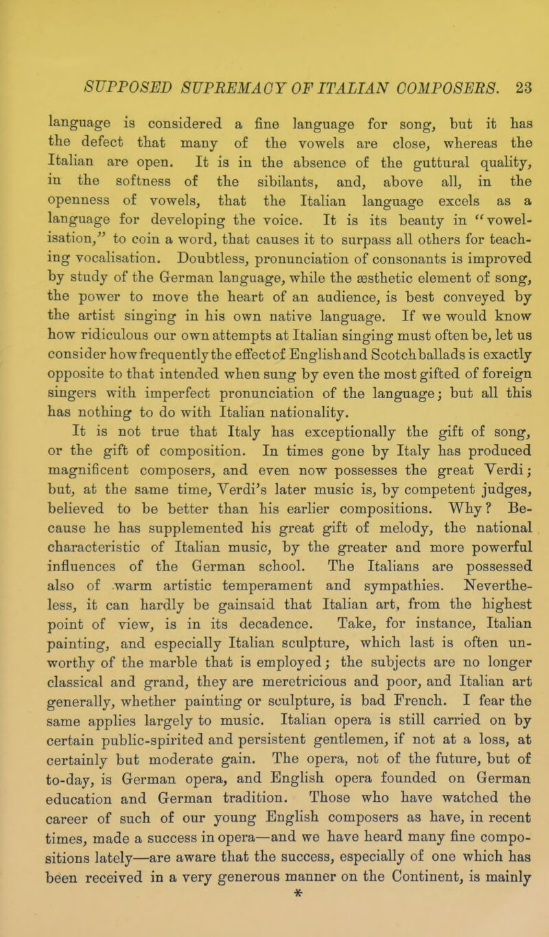 language is considered a fine language for song, but it lias the defect that many of the vowels are close, whereas the Italian are open. It is in the absence of the guttural quality, in the softness of the sibilants, and, above all, in the openness of vowels, that the Italian language excels as a language for developing the voice. It is its beauty in “vowel- isation,” to coin a word, that causes it to surpass all others for teach- ing vocalisation. Doubtless, pronunciation of consonants is improved by study of the German language, while the aesthetic element of song, the power to move the heart of an audience, is best conveyed by the artist singing in his own native language. If we would know how ridiculous our own attempts at Italian singing must often be, let us consider how frequently the effectof Englishand Scotchballads is exactly opposite to that intended when sung by even the most gifted of foreign singers with imperfect pronunciation of the language; but all this has nothing to do with Italian nationality. It is not true that Italy has exceptionally the gift of song, or the gift of composition. In times gone by Italy has produced magnificent composers, and even now possesses the great Verdi; but, at the same time, Verdi’s later music is, by competent judges, believed to be better than his earlier compositions. Why ? Be- cause he has supplemented his great gift of melody, the national characteristic of Italian music, by the greater and more powerful influences of the German school. Tbe Italians are possessed also of warm artistic temperament and sympathies. Neverthe- less, it can hardly be gainsaid that Italian art, from the highest point of view, is in its decadence. Take, for instance, Italian painting, and especially Italian sculpture, which last is often un- worthy of the marble that is employed; the subjects are no longer classical and grand, they are meretricious and poor, and Italian art generally, whether painting or sculpture, is bad French. I fear the same applies largely to music. Italian opera is still carried on by certain public-spirited and persistent gentlemen, if not at a loss, at certainly but moderate gain. The opera, not of the future, but of to-day, is German opera, and English opera founded on German education and German tradition. Those who have watched the career of such of our young English composers as have, in recent times, made a success in opera—and we have heard many fine compo- sitions lately—are aware that the success, especially of one which has been received in a very generous manner on the Continent, is mainly *