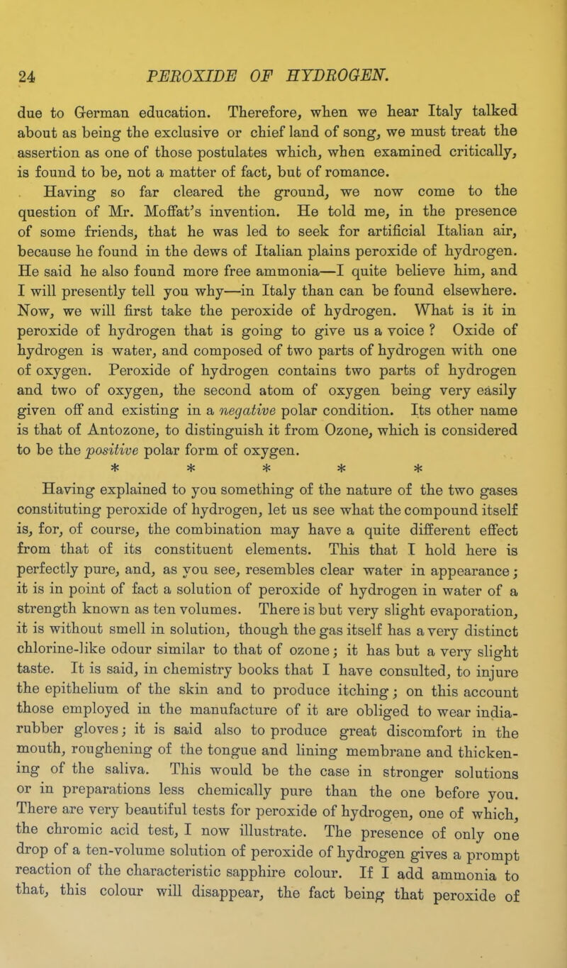 due to German education. Therefore, when we hear Italy talked about as being the exclusive or chief land of song, we must treat the assertion as one of those postulates which, when examined critically, is found to be, not a matter of fact, bub of romance. Having so far cleared the ground, we now come to the question of Mr. Moffat’s invention. He told me, in the presence of some friends, that he was led to seek for artificial Italian air, because he found in the dews of Italian plains peroxide of hydrogen. He said he also found more free ammonia—I quite believe him, and I will presently tell you why—in Italy than can be found elsewhere. Now, we will first take the peroxide of hydrogen. What is it in peroxide of hydrogen that is going to give us a voice ? Oxide of hydrogen is water, and composed of two parts of hydrogen with one of oxygen. Peroxide of hydrogen contains two parts of hydrogen and two of oxygen, the second atom of oxygen being very easily given off and existing in a negative polar condition. Its other name is that of Antozone, to distinguish it from Ozone, which is considered to be the positive polar form of oxygen. »i/ U/ 'I* Having explained to you something of the nature of the two gases constituting peroxide of hydrogen, let us see what the compound itself is, for, of course, the combination may have a quite different effect from that of its constituent elements. This that I hold here is perfectly pure, and, as you see, resembles clear water in appearance; it is in point of fact a solution of peroxide of hydrogen in water of a strength known as ten volumes. There is but very slight evaporation, it is without smell in solution, though the gas itself has a very distinct chlorine-like odour similar to that of ozone; it has but a very slight taste. It is said, in chemistry books that I have consulted, to injure the epithelium of the skin and to produce itching; on this account those employed in the manufacture of it are obliged to wear india- rubber gloves; it is said also to produce great discomfort in the mouth, roughening of the tongue and lining membrane and thicken- ing of the saliva. This would be the case in stronger solutions or in preparations less chemically pure than the one before you. There are very beautiful tests for peroxide of hydrogen, one of which, the chromic acid test, I now illustrate. The presence of only one drop of a ten-volume solution of peroxide of hydrogen gives a prompt reaction of the characteristic sapphire colour. If I add ammonia to that, this colour will disappear, the fact being that peroxide of