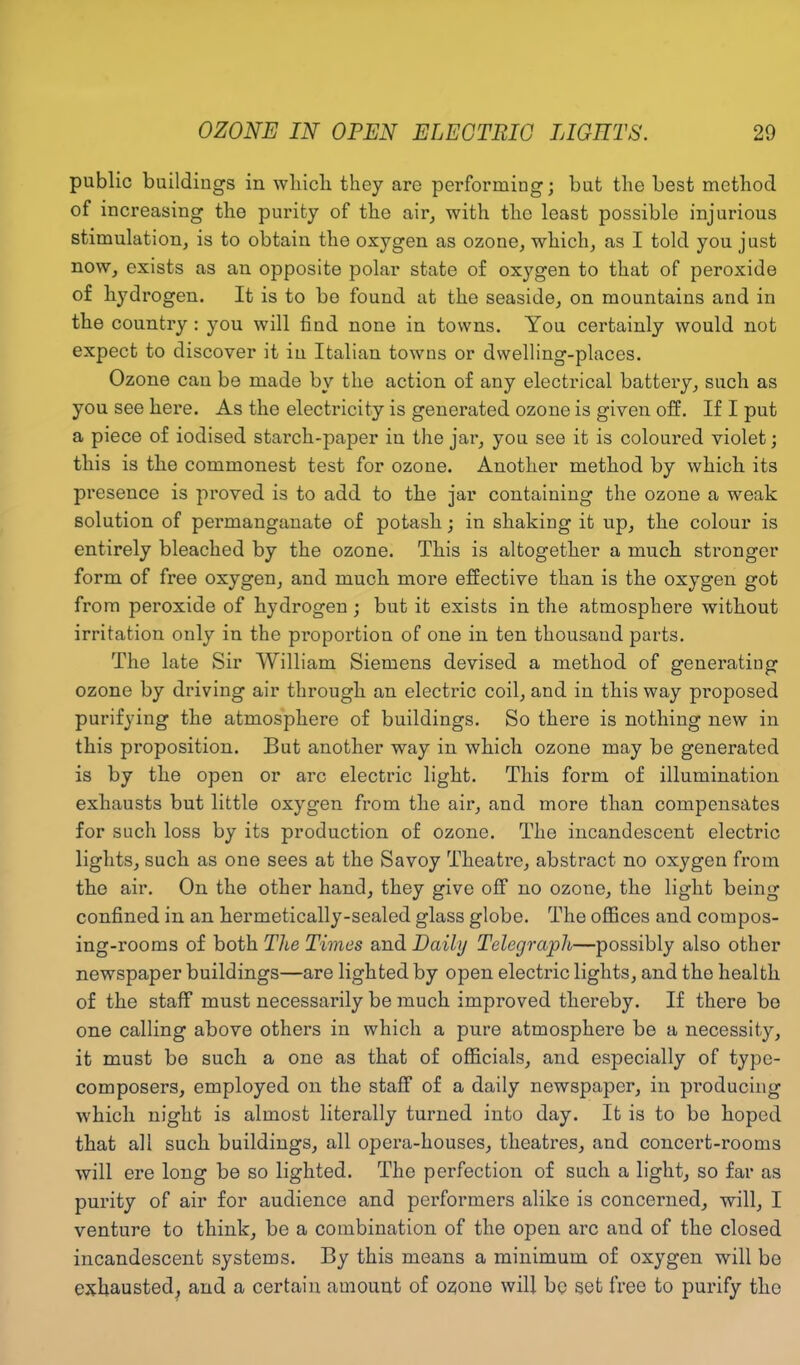 public buildings in wliicli they are performing; but the best method of increasing the purity of the air, with the least possible injurious stimulation, is to obtain the oxygen as ozone, which, as I told you just now, exists as an opposite polar state of oxygen to that of peroxide of hydrogen. It is to be found at the seaside, on mountains and in the country : you will find none in towns. You certainly would not expect to discover it in Italian towns or dwelling-places. Ozone can be made by the action of any electrical battery, such as you see here. As the electricity is generated ozone is given off. If I put a piece of iodised starch-paper in the jar, you see it is coloured violet; this is the commonest test for ozone. Another method by which its presence is proved is to add to the jar containing the ozone a weak solution of permanganate of potash; in shaking it up, the colour is entirely bleached by the ozone. This is altogether a much stronger form of free oxygen, and much more effective than is the oxygen got from peroxide of hydrogen; but it exists in the atmosphere without irritation only in the proportion of one in ten thousand parts. The late Sir William Siemens devised a method of generating ozone by driving air through an electric coil, and in this way proposed purifying the atmosphere of buildings. So there is nothing new in this proposition. But another way in which ozone may be generated is by the open or arc electric light. This form of illumination exhausts but little oxygen from the air, and more than compensates for such loss by its production of ozone. The incandescent electric lights, such as one sees at the Savoy Theatre, abstract no oxygen from the air. On the other hand, they give off no ozone, the light being confined in an hermetically-sealed glass globe. The offices and compos- ing-rooms of both The Times and Daily Telegraph—possibly also other newspaper buildings—are lighted by open electric lights, and the health of the staff must necessarily be much improved thereby. If there be one calling above others in which a pure atmosphere be a necessity, it must be such a one as that of officials, and especially of type- composers, employed on the staff of a daily newspaper, in producing which night is almost literally turned into day. It is to be hoped that all such buildings, all opera-houses, theatres, and concert-rooms will ere long be so lighted. The perfection of such a light, so far as pui’ity of air for audience and performers alike is concerned, will, I venture to think, be a combination of the open arc and of the closed incandescent systems. By this means a minimum of oxygen will be exhausted, and a certain amount of ozione will be set free to purify the