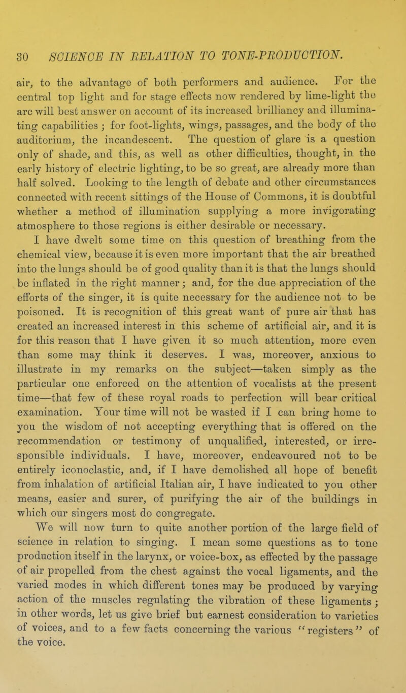 air, to the advantage of botli performers and audience. For the central top light and for stage effects now rendered by lime-light the arc will best answer on account of its increased brilliancy and illumina- ting capabilities ; for foot-lights, wings, passages, and the body of the auditorium, the incandescent. The question of glare is a question only of shade, and this, as well as other difficulties, thought, in the early history of electric lighting, to be so great, are already more than half solved. Looking to the length of debate and other circumstances connected with recent sittings of the House of Commons, it is doubtful whether a method of illumination supplying a more invigorating atmosphere to those regions is either desirable or necessary. I have dwelt some time on this question of breathing from the chemical view, because it is even more important that the air breathed into the lungs should be of good quality than it is that the lungs should be inflated in the right manner; and, for the due appreciation of the efforts of the singer, it is quite necessary for the audience not to be poisoned. It is recognition of this great want of pure air that has created an increased interest in this scheme of artificial air, and it is for this reason that I have given it so much attention, more even than some may think it deserves. I was, moreover, anxious to illustrate in my remarks on the subject—taken simply as the particular one enforced on the attention of vocalists at the present time—that few of these royal roads to perfection will bear critical examination. Your time will not be wasted if I can bring: home to you the wisdom of not accepting everything that is offered on the recommendation or testimony of unqualified, interested, or irre- sponsible individuals. I have, moreover, endeavoured not to be entirely iconoclastic, and, if I have demolished all hope of benefit from inhalation of artificial Italian air, I have indicated to you other means, easier and surer, of purifying the air of the buildings in which our singers most do congregate. We will now turn to quite another portion of the large field of science in relation to singing. I mean some questions as to tone production itself in the larynx, or voice-box, as effected by the passage of air propelled from the chest against the vocal ligaments, and the varied modes in which different tones may be produced by varying action of the muscles regulating the vibration of these ligaments; in other words, let us give brief but earnest consideration to varieties of voices, and to a few facts concerning the various ” registers)y of the voice.