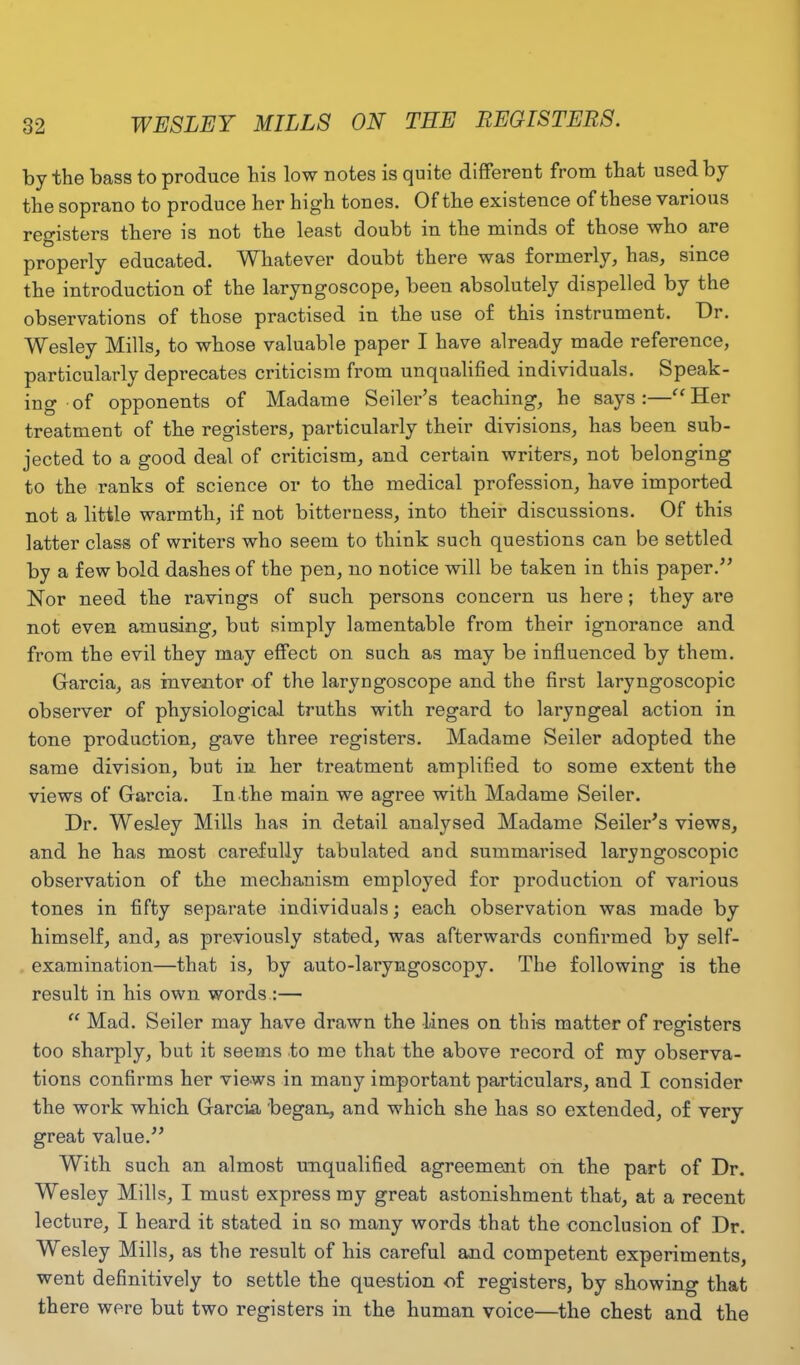 WESLEY MILLS ON TEE REGISTERS. by the bass to produce his low notes is quite different from that used by the soprano to produce her high tones. Of the existence of these various registers there is not the least doubt in the minds of those who are properly educated. Whatever doubt there was formerly, has, since the introduction of the laryngoscope, been absolutely dispelled by the observations of those practised in the use of this instrument. Or. Wesley Mills, to whose valuable paper I have already made reference, particularly deprecates criticism from unqualified individuals. Speak- ing of opponents of Madame Seiler’s teaching, he says:—“Her treatment of the registers, particularly their divisions, has been sub- jected to a good deal of criticism, and certain writers, not belonging to the ranks of science or to the medical profession, have imported not a little warmth, if not bitterness, into their discussions. Of this latter class of writers who seem to think such questions can be settled by a few bold dashes of the pen, no notice will be taken in this paper.” Nor need the ravings of such persons concern us here; they are not even amusing, but simply lamentable from their ignorance and from the evil they may effect on such as may be influenced by them. Garcia, as inventor of the laryngoscope and the first laryngoscopic observer of physiological truths with regard to lai'yngeal action in tone production, gave three registers. Madame Seiler adopted the same division, but in her treatment amplified to some extent the views of Garcia. In.the main we agree with Madame Seiler. Dr. Wesley Mills has in detail analysed Madame Seiler’s views, and he has most carefully tabulated and summarised laryngoscopic observation of the mechanism employed for production of various tones in fifty separate individuals; each observation was made by himself, and, as previously stated, was afterwards confirmed by self- examination—that is, by auto-laryngoscopy. The following is the result in his own words.:— “ Mad. Seiler may have drawn the lines on this matter of registers too sharply, but it seems to me that the above record of my observa- tions confirms her views in many important particulars, and I consider the work which Garcia began, and which she has so extended, of very great value.” With such an almost unqualified agreement on the part of Dr. Wesley Mills, I must express my great astonishment that, at a recent lecture, I heard it stated in so many words that the conclusion of Dr. Wesley Mills, as the result of his careful and competent experiments, went definitively to settle the question of registers, by showing that there were but two registers in the human voice—the chest and the