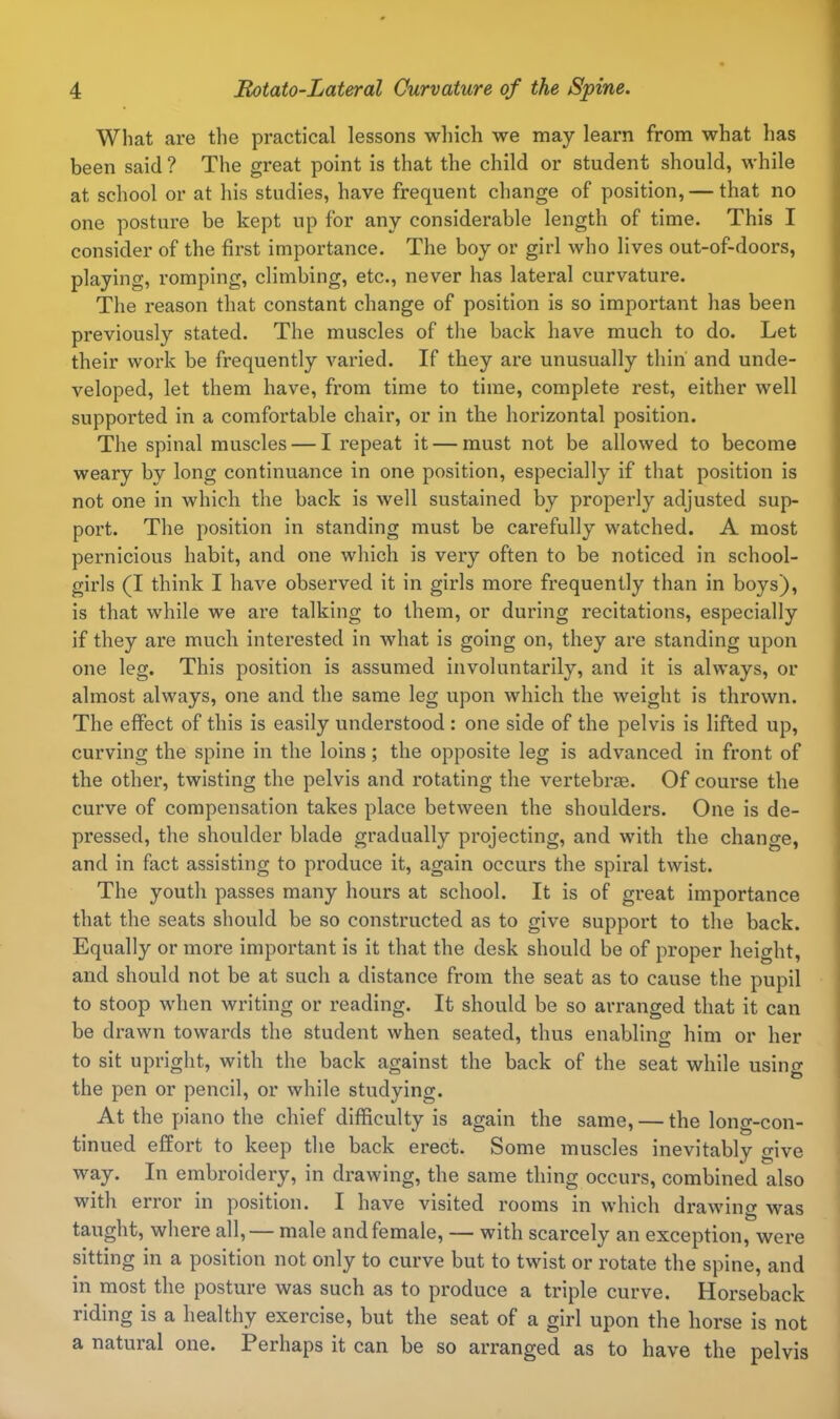 What are the practical lessons which we may learn from what has been said ? The great point is that the child or student should, while at school or at his studies, have frequent change of position, — that no one posture be kept up for any considerable length of time. This I consider of the first importance. The boy or girl who lives out-of-doors, playing, romping, climbing, etc., never has lateral curvature. The reason that constant change of position is so important has been previously stated. The muscles of the back have much to do. Let their work be frequently varied. If they are unusually thin' and unde- veloped, let them have, from time to time, complete rest, either well supported in a comfortable chair, or in the horizontal position. The spinal muscles — I repeat it — must not be allowed to become weary by long continuance in one position, especially if that position is not one in which the back is well sustained by properly adjusted sup- port. The position in standing must be carefully watched. A most pernicious habit, and one which is very often to be noticed in school- girls (I think I have observed it in girls more frequently than in boys), is that while we are talking to them, or during recitations, especially if they are much interested in what is going on, they are standing upon one leg. This position is assumed involuntarily, and it is always, or almost always, one and the same leg upon which the weight is thrown. The effect of this is easily understood : one side of the pelvis is lifted up, curving the spine in the loins; the opposite leg is advanced in front of the other, twisting the pelvis and rotating the vertebrae. Of course the curve of compensation takes place between the shoulders. One is de- pressed, the shoulder blade gradually projecting, and with the change, and in fact assisting to produce it, again occurs the spiral twist. The youth passes many hours at school. It is of great importance that the seats should be so constructed as to give support to the back. Equally or more important is it that the desk should be of proper height, and should not be at such a distance from the seat as to cause the pupil to stoop when writing or reading. It should be so arranged that it can be drawn towards the student when seated, thus enabling him or her to sit upright, with the back against the back of the seat while using the pen or pencil, or while studying. At the piano the chief difficulty is again the same, — the long-con- tinued effort to keep the back erect. Some muscles inevitably give way. In embroidery, in drawing, the same thing occurs, combined also with error in position. I have visited rooms in which drawing was taught, where all, — male and female, — with scarcely an exception, were sitting in a position not only to curve but to twist or rotate the spine, and in most the posture was such as to produce a triple curve. Horseback riding is a healthy exercise, but the seat of a girl upon the horse is not a natural one. Perhaps it can be so arranged as to have the pelvis