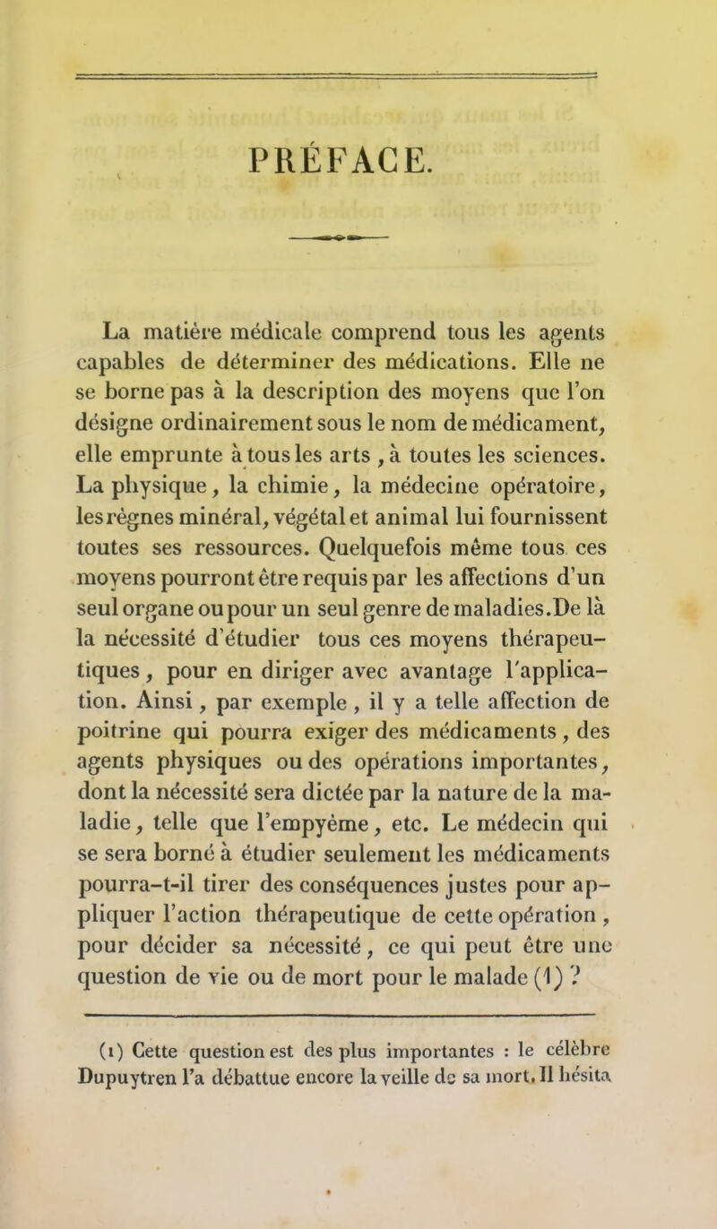 PRÉFACE. La matière médicale comprend tous les agents capables de déterminer des médications. Elle ne se borne pas à la description des moyens que l’on désigne ordinairement sous le nom de médicament, elle emprunte à tous les arts ,à toutes les sciences. La physique, la chimie, la médecine opératoire, les règnes minéral, végétal et animal lui fournissent toutes ses ressources. Quelquefois même tous ces moyens pourront être requis par les affections d’un seul organe ou pour un seul genre de maladies.De là la nécessité d’étudier tous ces moyens thérapeu- tiques , pour en diriger avec avantage l'applica- tion. Ainsi, par exemple , il y a telle affection de poitrine qui pourra exiger des médicaments, des agents physiques ou des opérations importantes, dont la nécessité sera dictée par la nature de la ma- ladie , telle que l’empyème, etc. Le médecin qui se sera borné à étudier seulement les médicaments pourra-t-il tirer des conséquences justes pour ap- pliquer l’action thérapeutique de cette opération , pour décider sa nécessité, ce qui peut être une question de vie ou de mort pour le malade (1) ? (i) Cette question est des plus importantes : le célèbre Dupuytren l’a débattue encore la veille de sa mort, Il hésita