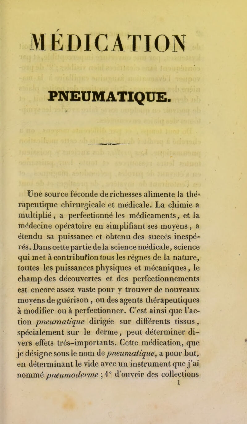 MEDICATION PNEUMATIQUE. Une source féconde de richesses alimente la thé* rapeutique chirurgicale et médicale. La chimie a multiplié , a perfectionné les médicaments, et la médecine opératoire en simplifiant ses moyens, a étendu sa puissance et obtenu des succès inespé- rés. Dans cette partie de la science médicale, science qui met à contribufion tous les régnes de la nature, toutes les puissances physiques et mécaniques, le champ des découvertes et des perfectionnements est encore assez vaste pour y trouver de nouveaux moyens de guérison , ou des agents thérapeutiques à modifier ou à perfectionner. C’est ainsi que l’ac- tion pneumatique dirigée sur différents tissus, spécialement sur le derme, peut déterminer di- vers effets très-importants. Cette médication, que je désigne sous le nom de pneumatique, a pour but, en déterminant le vide avec un instrument que j’ai nommé pneumoderme ; 1° d’ouvrir des collections