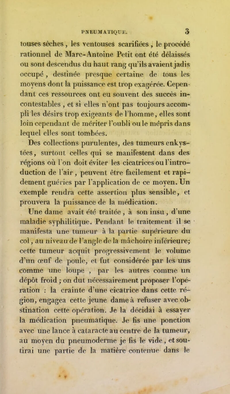 touses sèches, les ventouses scarifiées , le procédé rationnel de Marc-Antoine Petit ont été délaissés ou sont descendus du haut rang qu'ils avaient jadis occupé, destinée presque certaine de tous les moyens dont la puissance est trop exagérée. Cepen- dant ces ressources ont eu souvent des succès in- contestables , et si elles n ont pas toujours accom- pli les désirs trop exigeants de l’homme, elles sont loin cependant de mériter l’oubli ouïe mépris dans lequel elles sont tombées. Des collections purulentes, des tumeurs enkys- tées, surtout celles qui se manifestent dans des régions où l’on doit éviter les cicatrices ou l’intro- duction de l’air, peuvent être facilement et rapi- dement guéries par l’application de ce moyen. Un exemple rendra cette assertion plus sensible, et prouvera la puissance de la médication. Une dame avait été traitée , à son insu , d’une maladie syphilitique. Pendant le traitement il se manifesta une tumeur à la partie supérieure du col, au niveau de l’angle de la mâchoire inférieure; cette tumeur acquit progressivement le volume d’un œuf de poule, et fut considérée par les uns comme une loupe , par les autres comme un dépôt froid ; on dut nécessairement proposer l’opé- ration : la crainte d’une cicatrice dans cette ré- gion, engagea cette jeune dame à refuser avec ob- stination cette opération. Je la décidai à essayer la médication pneumatique. Je fis une ponction avec une lance à cataracte au centre de la tumeur, au moyen du pneumoderme je fis le vide, et sou- tirai une partie de la matière contenue dans le