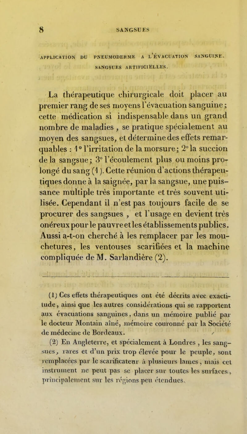 APPLICATION DU PNEUMODEKME A l’ÉVACUATION SANGUINE. SANGSUES ARTIFICIELLES. La thérapeutique chirurgicale doit placer au premier rang de ses moyens l’évacuation sanguine ; cette médication si indispensable dans un grand nombre de maladies , se pratique spécialement au moyen des sangsues, et détermine des effets remar- quables : 10 l’irritation de la morsure; 2° la succion delà sangsue; 3° l’écoulement plus ou moins pro- longé du sang (1 ). Cette réunion d’actions thérapeu- tiques donne à la saignée, par la sangsue, une puis- sance multiple très importante et très souvent uti- lisée. Cependant il n’est pas toujours facile de se procurer des sangsues , et l'usage en devient très onéreux pour le pauvre et les établissements publics. Aussi a-t-on cherché à les remplacer par les mou- chetures, les ventouses scarifiées et la machine compliquée de M. Sarlandière (2). (1) Ces effets thérapeutiques ont été décrits avec exacti- tude , ainsi que les autres considérations qui se rapportent aux évacuations sanguines, dans un mémoire publié par le docteur Montain aîné, mémoire couronné par la Société de médecine de Bordeaux. / (2) En Angleterre, et spécialement à Londres , les sang- sues, rares et d’un prix trop élevée pour le peuple, sont remplacées par le scarificateur à plusieurs lames, mais cet instrument ne peut pas se placer sur toutes les surfaces, principalement sur les régions peu étendues.