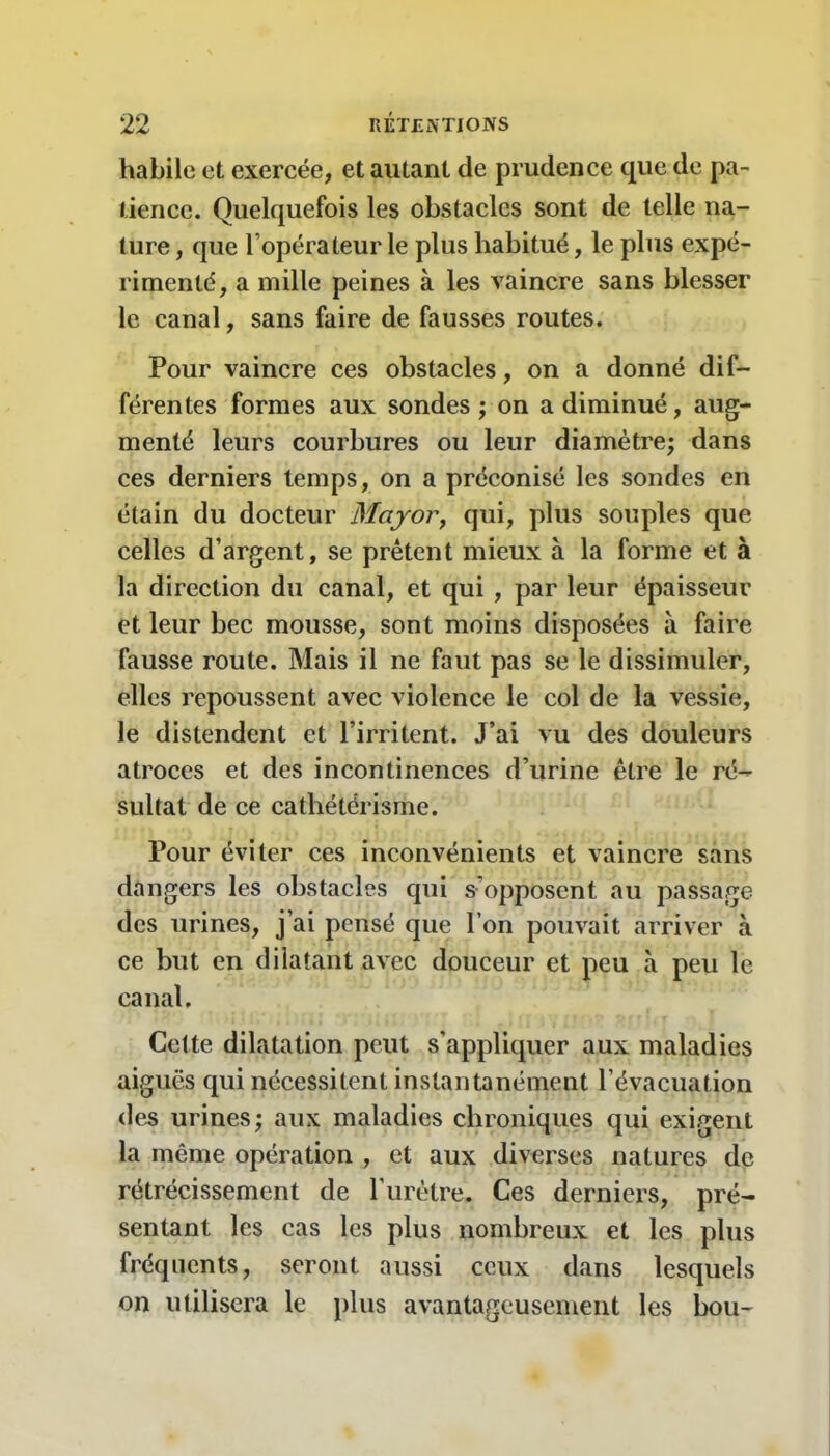 habile et exercée, et autant de prudence que de pa- tience. Quelquefois les obstacles sont de telle na- ture , que l’opérateur le plus habitué, le plus expé- rimenté, a mille peines à les vaincre sans blesser le canal, sans faire de fausses routes. Pour vaincre ces obstacles, on a donné dif- férentes formes aux sondes ; on a diminué, aug- menté leurs courbures ou leur diamètre; dans ces derniers temps, on a préconisé les sondes en étain du docteur Major, qui, plus souples que celles d’argent, se prêtent mieux à la forme et à la direction du canal, et qui , par leur épaisseur et leur bec mousse, sont moins disposées à faire fausse route. Mais il ne faut pas se le dissimuler, elles repoussent avec violence le col de la vessie, le distendent et l’irritent. J’ai vu des douleurs atroces et des incontinences d’urine être le ré- sultat de ce cathétérisme. Pour éviter ces inconvénients et vaincre sans dangers les obstacles qui s’opposent au passage des urines, j’ai pensé que l’on pouvait arriver à ce but en dilatant avec douceur et peu à peu le canal. Cette dilatation peut s'appliquer aux maladies aiguës qui nécessitent instantanément l’évacuation des urines; aux maladies chroniques qui exigent la même opération , et aux diverses natures de rétrécissement de l’urètre. Ces derniers, pré- sentant les cas les plus nombreux et les plus fréquents, seront aussi ceux dans lesquels on utilisera le plus avantageusement les bou-