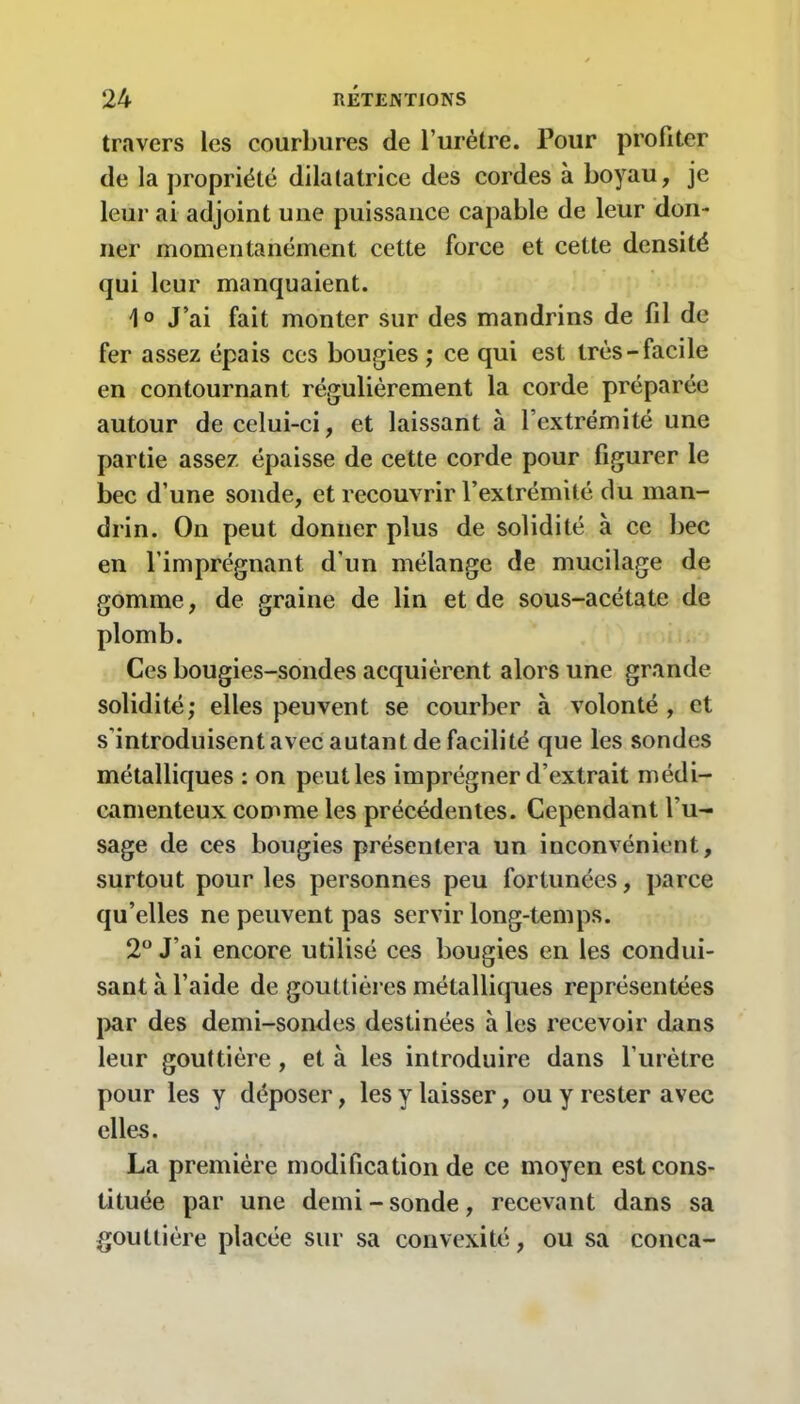 travers les courbures de l’urètre. Pour profiter de la propriété dilatatrice des cordes à boyau, je leur ai adjoint une puissance capable de leur don- ner momentanément cette force et cette densité qui leur manquaient. \0 J’ai fait monter sur des mandrins de fil de fer assez épais ces bougies ; ce qui est très-facile en contournant régulièrement la corde préparée autour de celui-ci, et laissant à l’extrémité une partie assez épaisse de cette corde pour figurer le bec d’une sonde, et recouvrir l’extrémité du man- drin. On peut donner plus de solidité à ce bec en l’imprégnant d'un mélange de mucilage de gomme, de graine de lin et de sous-acétate de plomb. Ces bougies-sondes acquièrent alors une grande solidité; elles peuvent se courber à volonté , et s’introduisent avec autant de facilité que les sondes métalliques : on peut les imprégner d’extrait médi- camenteux comme les précédentes. Cependant l’u- sage de ces bougies présentera un inconvénient, surtout pour les personnes peu fortunées, parce qu’elles ne peuvent pas servir long-temps. 2° J’ai encore utilisé ces bougies en les condui- sant à l’aide de gouttières métalliques représentées par des demi-sondes destinées à les recevoir dans leur gouttière , et à les introduire dans l’urètre pour les y déposer, les y laisser, ou y rester avec elles. La première modification de ce moyen est cons- tituée par une demi-sonde, recevant dans sa gouttière placée sur sa convexité, ou sa conea-