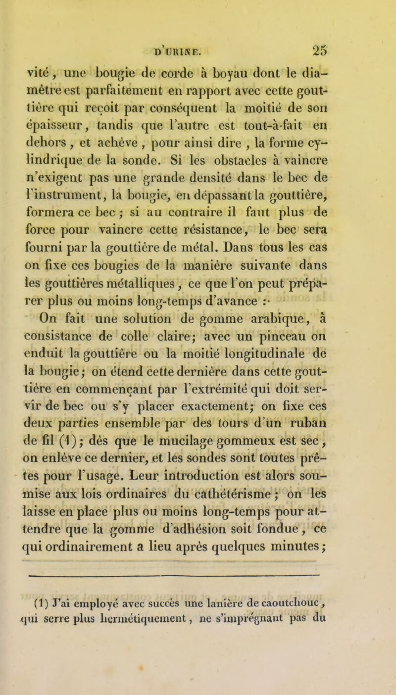 vite, une bougie de corde à boyau dont le dia- mètre est parfaitement en rapport avec cette gout- tière qui reçoit par conséquent la moitié de son épaisseur, tandis que l’autre est tout-à-fait en dehors , et achève , pour ainsi dire , la forme cy- lindrique de la sonde. Si les obstacles à vaincre n’exigent pas une grande densité dans le bec de l’instrument, la bougie, en dépassant la gouttière, formera ce bec ; si au contraire il faut plus de force pour vaincre cette résistance, le bec sera fourni parla gouttière de métal. Dans tous les cas on fixe ces bougies de la manière suivante dans les gouttières métalliques, ce que l'on peut prépa- rer plus ou moins long-temps d’avance :* On fait une solution de gomme arabique, à consistance de colle claire; avec un pinceau on enduit la gouttière ou la moitié longitudinale de la bougie ; on étend cette dernière dans cette gout- tière en commençant par l’extrémité qui doit ser- vir de bec ou s’y placer exactement; on fixe ces deux parties ensemble par des tours d’un ruban de fil (1) ; dès que le mucilage gommeux est sec , on enlève ce dernier, et les sondes sont toutes prê- tes pour l’usage. Leur introduction est alors sou- mise aux lois ordinaires du cathétérisme ; on les laisse en place plus ou moins long-temps pour at- tendre que la gomme d’adhésion soit fondue, ce qui ordinairement a lieu après quelques minutes; (1) J’ai employé avec succès une lanière de caoutchouc , qui serre plus hermétiquement, ne s’imprégnant pas du