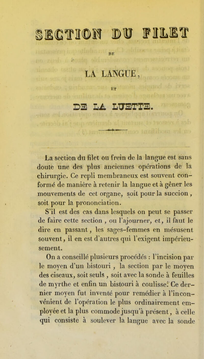 BCTÏfDH Bü FHILBTP LA LANGUE, DE LA LUETTE. La section du filet ou frein de la langue est saris doute une des plus anciennes opérations de la chirurgie. Ce repli membraneux est souvent con- formé de manière à retenir la langue et à gêner les mouvements de cet organe, soit pour la succion , soit pour la prononciation. S’il est des cas dans lesquels on peut se passer de faire cette section , ou l’ajourner, et, il faut le dire en passant, les sages-femmes en mésusent souvent, il en est d’autres qui l’exigent impérieu- sement. On a conseillé plusieurs procédés : l’incision par le moyen d’un bistouri , la section par le moyen des ciseaux, soit seuls , soit avec la sonde à feuilles de myrthe et enfin un bistouri à coulisse'. Ce der- nier moyen fut inventé pour remédier à l’incon- vénient de l’opération le plus ordinairement em- ployée et la plus commode jusqu’à présent, à celle qui consiste à soulever la langue avec la sonde