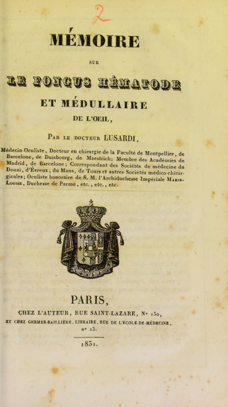 SUR ET MÉDULLAIRE de L'OEIL, Par le ixjcteur LUSARDI, Médecin Oculiste , Docteur en chirurgie de la Faculté de Montpellier de Barcelone de Duisbourg de Maestrich; Membre des Académies’ de Madrid » de Barcelone; Correspondant des Sociétés de médecine de Doua,, d Evreux, du Mans, de Tours et autres Sociétés médico-chirur- gicales ; Oculiste honoraire de S. M. l’Archiduchesse Impériale Marik- IiomsB, Duchesse de Parme, etc., etc., etc. PARIS, CHEZ L’AUTEUR, RUE SAINT-LAZARE, N® i3o, RT CHEZ GERMER-BAII.LIÈRE, LIBRAIRE, RUE DE L ECOLE DE MÉDECINE , N° l5. 1831.