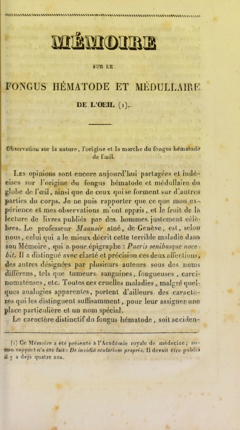 OWl\\\V^\VWV\W*WV\VV\\V\\\W\VW\VVV*vW\VVV\V\A\WVVV\W'VV\\\\VVVVV\WWlA/\\XX\\VV SIPR LE FONGUS HÉMATODE ET MÉDULLAIRE 1)E L'OEIL (]).- Observation sur la nature, l’origine et la marche du fongus hémafodè de l’œil. Les opinions sont encore aujourd’hui partagées et indé- cises sur l’origine du fongus hématode et médullaire du globe de l’œil, ainsi que de ceux qui se forment sur d’autres parties du corps. Je ne puis rapporter que ce quo mon ex- périence et mes observations m’ont appris, et le fruit de la lecture de livres publiés par des hommes, justement célè- bres. Le professeur Maunoir aîné, de Genève, est, selon | nous, celui qui a le mieux décrit celte terrible maladie dans son Mémoire, qui a pour.épigraphe : Pueris senibusque noce • bit. Il a distingué avec clarté et précision ces deux affections, des autres désignées par plusieurs auteurs sous des noms dillerens, tels que tumeurs sanguines, fongueuses , carci- nomateuses, etc. Toutes ces cruelles maladies, malgré quel- ques analogies apparentes, portent d’ailleurs des caractè- res qui les distinguent suffisamment, pour leur assigner une place particulière et un nom spécial. Le caractère distinctif du fongus hématode, soitacciden- (i) Ce Mémoire a été présenté à l’Académie royale de médecine; au- cun rapport n’a été fait : Di invidià ocularltim proprià. Il devait être publi » il.y a déjà quatre ans.