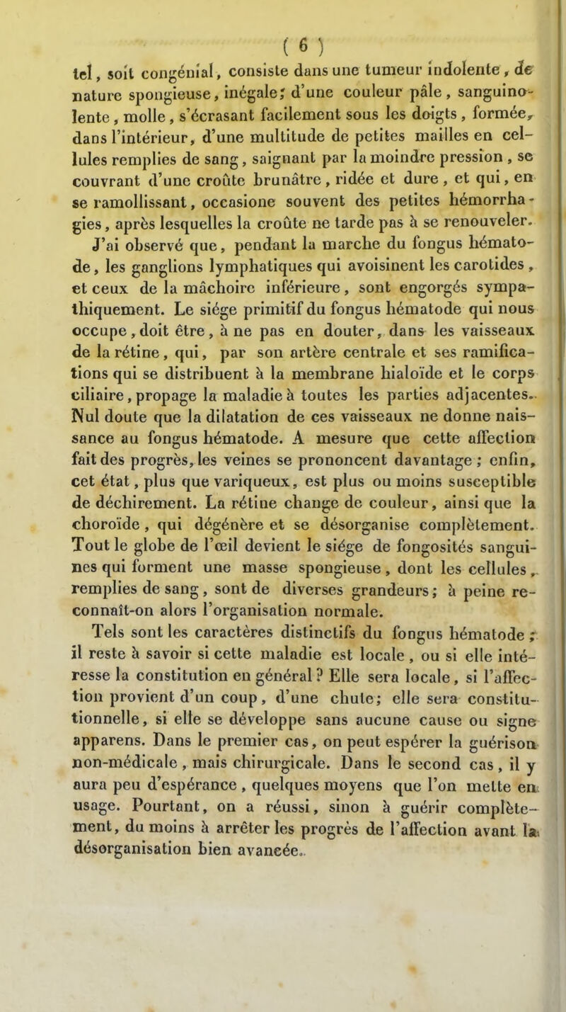 lel, soit congénial, consiste dans une tumeur indolente, de nature spongieuse, inégale; d’une couleur pâle, sanguino- lente , molle, s’écrasant facilement sous les doigts , formée, dans l’intérieur, d’une multitude de petites mailles en cel- lules remplies de sang, saignant par la moindre pression , se couvrant d’une croûte brunâtre, ridée et dure , et qui, en se ramollissant, occasione souvent des petites hémorrha- gies, après lesquelles la croûte ne tarde pas à se renouveler. J’ai observé que, pendant la marche du fongus hémato- de, les ganglions lymphatiques qui avoisinent les carotides , et ceux de la mâchoire inférieure, sont engorgés sympa- thiquement. Le siège primitif du fongus hématode qui nous occupe,doit être, à ne pas en douter, dans les vaisseaux de la rétine, qui, par son artère centrale et ses ramifica- tions qui se distribuent à la membrane hialoïde et le corps ciliaire, propage la maladie à toutes les parties adjacentes.. Nul doute que la dilatation de ces vaisseaux ne donne nais- sance au fongus hématode. A mesure que celte affection fait des progrès, les veines se prononcent davantage; enfin, cet état, plus que variqueux, est plus ou moins susceptible de déchirement. La rétine change de couleur, ainsi que la choroïde , qui dégénère et se désorganise complètement. Tout le globe de l’œil devient le siège de fongosités sangui- nes qui forment une masse spongieuse , dont les cellules remplies de sang, sont de diverses grandeurs; à peine re- connaît-on alors l’organisation normale. Tels sont les caractères distinctifs du fongus hématode ; il reste à savoir si cette maladie est locale , ou si elle inté- resse la constitution en général ? Elle sera locale, si l’affec- tion provient d’un coup, d’une chute; elle sera constitu- tionnelle, si elle se développe sans aucune cause ou signe apparens. Dans le premier cas, on peut espérer la guérison non-médicale , mais chirurgicale. Dans le second cas , il y aura peu d’espérance , quelques moyens que l’on mette en usage. Pourtant, on a réussi, sinon à guérir complète- ment, du moins à arrêter les progrès de l’affection avant la, désorganisation bien avancée.