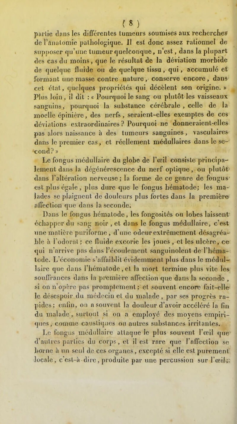 pal lie dans les différentes tumeurs soumises aux recherches de l’ânalomie pathologique. Il est donc assez rationnel de supposer qu’une tumeur quelconque, n’est, dans la plupart des cas du moins, que le résultat de la déviation morbide de quelque fluide ou de quelque tissu, qui, accumulé et formant une masse contre nature, conserve encore, dans cet état, quelques propriétés qui décèlent son origine. » ri us loin, il dit : « Pourquoi le sang ou plutôt les vaisseaux sanguins, pourquoi la substance cérébrale , celle de la moelle épinière, des nerfs, seraient-elles exemples de ces déviations extraordinaires P Pourquoi ne donneraient-elles pas alors naissance à des tumeurs sanguines, vasculaires dans le premier cas, et réellement médullaires dans le se-' cond? » Le fongus médullaire du globe de l’œil consiste principa- lement dans la dégénérescence du nerf optique, ou plutôt dans l’altération nerveuse; la forme de ce genre de fongus1 est plus égale, plus dure que le fongus hématode; les ma- lades se plaignent de douleurs plus fortes dans la première affection que dans la seconde. Dans le fongus hématode, les fongosités ou lobes laissent échapper du sang noir , et dans le fongus médullaire, c’est une matière puriforme, d’une odeur extrêmement désagréa- ble à l odorat ; ce fluide excorie les joues , et les ulcère, ce qui n’arrive pas dans l’écoulement sanguinolent de l’héma- tode. L économie s’affaiblit évidemment plus dans le médul- laire que dans l’hémalode, et la mort termine plus vite les souffrances dans la première affection que dans la seconde , si on n opère pas promptement; et souvent encore fait-elle le désespoir du médecin et du malade, par ses progrès ra- pides; enfin, on n souvent la douleur d’avoir accéléré la fin du malade, surtout si on a employé des moyens empiri- ques, comme caustiques ou autres substances irritantes. Le fongus médullaire attaque le plus souvent l’œil que d’autres parties du corps, et il est rare que rnffeclion sc borne à un seul de ces organes, excepté si elle est purement locale, c’esl-à dire, produite par une percussion sur l’œil;.