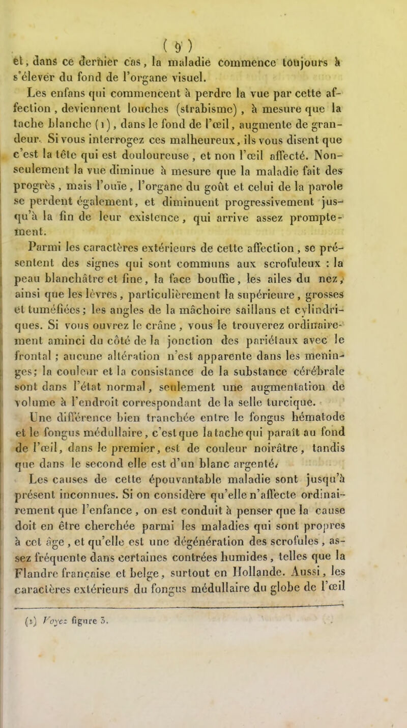 m et, dans ce dernier cas, la maladie commence toujours à s'élever du fond de l’organe visuel. Les enfans qui commencent h perdre la vue par cette af- fection , deviennent louches (strabisme) , h mesure que la tache blanche ( 1 ), dans le fond de l’œil, augmente de gran- deur. Si vous interrogez ces malheureux, ils vous disent que c’est la tête qui est douloureuse , et non l’œil affecté. Non- seulement la vue diminue h mesure que la maladie fait des progrès , mais l’ouïe, l’organe du goût et celui de la parole se perdent également, et diminuent progressivement jus- qu’à la fin de leur existence, qui arrive assez prompte- ment. Parmi les caractères extérieurs de celte affection , se pré- sentent des signes qui sont communs aux scrofuleux : la peau blanchâtre et fine, la face bouffie, les ailes du nez; ainsi que les lèvres, particulièrement la supérieure, grosses et tuméfiées; les angles de la mâchoire saillans et cylindri- t ° t ques. Si vous ouvrez le crâne , vous le trouverez ordinaire- ment aminci du côté de la jonction des pariétaux avec le frontal ; aucune altération n’est apparente dans les ménin- gés; la couleur et la consistance de la substance cérébrale sont dans l’état normal, seulement une augmentation de volume à l’endroit correspondant delà selle lurcique. Une différence bien tranchée entre le fongus hématode et le fongus médullaire, c est que la tache qui parait au fond de l’œil, dans le premier, est de couleur noirâtre, tandis que dans le second elle est d’un blanc argenté* Les causes de cette épouvantable maladie sont jusqu’à présent inconnues. Si on considère qu’elle n’affecte ordinai- rement que l’enfance , on est conduit à penser que la cause doit en être cherchée parmi les maladies qui sont propres à cet âge , et qu’elle est une dégénération des scrofules , as- sez fréquente dans certaines contrées humides, telles que la Flandre française et belge, surtout en Hollande. Aussi, les caractères extérieurs du fongus médullaire du globe de 1 œil (i) Voyez figure 3.