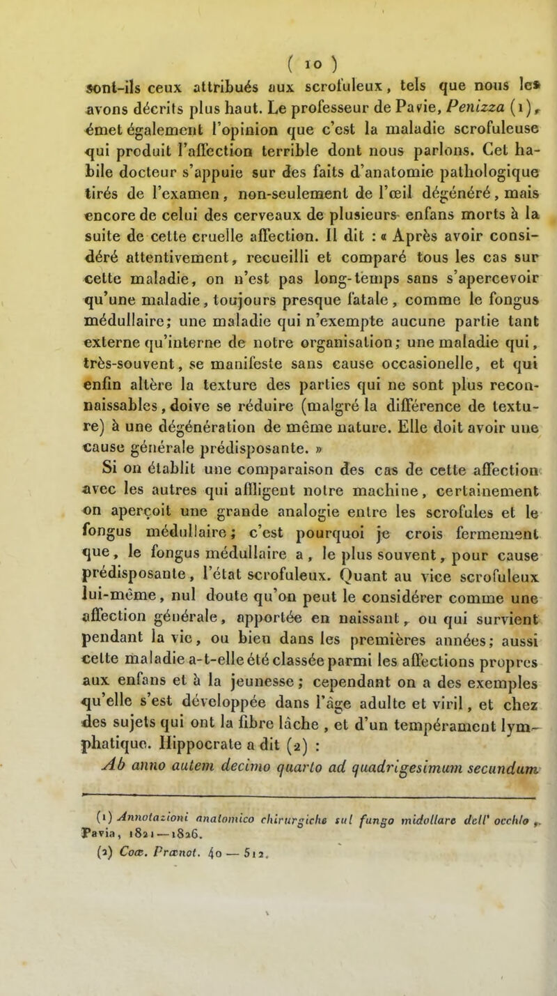 sont-ils ceux attribués aux scroluleux, tels que nous les avons décrits plus haut. Le professeur de Pavie, Penizza (i)r émet également l’opinion que c’est la maladie scrofuleuse qui produit l’aflcction terrible dont nous parlons. Cet ha- bile docteur s’appuie sur des faits d’anatomie pathologique tirés de l’examen, non-seulement de l’œil dégénéré, mais encore de celui des cerveaux de plusieurs- enfans morts à la suite de celle cruelle affection. Il dit : « Après avoir consi- déré attentivement, recueilli et comparé tous les cas sur celte maladie, on n’est pas long-temps sans s’apercevoir qu’une maladie, toujours presque fatale, comme le fongus médullaire; une maladie qui n’exempte aucune partie tant externe qu’interne de notre organisation; une maladie qui, très-souvent, se manifeste sans cause occasionelle, et qui enfin altère la texture des parties qui ne sont plus recon- naissables , doive se réduire (malgré la différence de textu- re) à une dégénération de même nature. Elle doit avoir uue cause générale prédisposante. » Si on établit une comparaison des cas de cette affection avec les autres qui allligent notre machine, certainement on aperçoit une grande analogie entre les scrofules et le fongus médullaire; c’est pourquoi je crois fermement que, le fongus médullaire a, le plus souvent, pour cause prédisposante, 1 état scrofuleux. Quant au vice scrofuleux lui-même, nul doute qu’on peut le considérer comme une affection générale, apportée en naissant r ou qui survient pendant la vie, ou bien dans les premières années; aussi celte maladie a-t-elle été classée parmi les affections propres aux enfans et à la jeunesse ; cependant on a des exemples qu’elle s est développée dans l’àge adulte et viril, et chez des sujets qui ont la fibre lâche , et d’un tempérament lym- phatique. Hippocrate a dit (2) : Ab anno autem decimo quarto ad quadrigesimum secundum (1) Annolazioni analomico chirurgiche sut fungo midullare dclt' occhlo Pavia, 18a i — «8a6. (a) Coœ. Prœnot. 4o — 512.