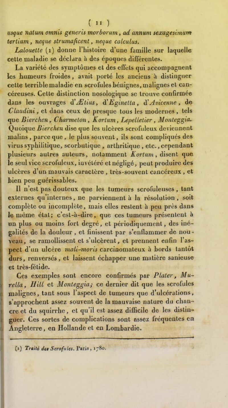 usque natum omnis generis morborum, ad annum sexugesimam tertium, netjue strumaficent, necjue calculas. Lalouette (1) donne l’histoire d’une famille sur laquelle cette maladie se déclara à des époques différentes. La variété des symptômes et des effets qui accompagnent les humeurs froides, avait porté les anciens à distinguer cette terrible maladie en scrofules bénignes, malignes et can- céreuses. Cette distinction nosologique se trouve confirmée dans les ouvrages d’Ætius, à'Eginelia, d’Avicenne , de Clauditii, et dans ceux de presque tous les modernes , tels que Bierchcn, Charme ton , Kortum, Lepelletier, Monteggia. Quoique Bierchen dise que les ulcères scrofuleux deviennent malins , parce que , le plus souvent, ils sont compliqués des virus syphilitique, scorbutique , arthritique , etc., cependant plusieurs autres auteurs, notamment Kortum, disent que le seul vice scrofuleux, invétéré et négligé, peut produire des ulcères d’un mauvais caractère , très-souvent cancéreux , et bien peu guérissables. Il n’est pas douteux que les tumeurs scrofuleuses , tant externes qu’internes, ne parviennent à la résolution , soit complète ou incomplète, mais elles restent à peu près dans le même état; c’est-à-dire, que ces tumeurs présentent à un plus ou moins fort degré, et périodiquement, des iné- galités de la douleur , et finissent par s’enflammer de nou - Îveau, se ramollissent et s’ulcèrent, et prennent enfin l’as- pect d’un ulcère mali-moris carcinomateux à bords tantôt durs, renversés, et laissent échapper une matière sanieuse I et très-fétide. Ces exemples sont encore confirmés par Plater, Mu- rella, Hili et Monteggia; ce dernier dit que les scrofules malignes, tant sous l’aspect de tumeurs que d’ulcérations, s’approchent assez souvent de la mauvaise nature du chan- cre et du squirrhe, et qu’il est assez difficile de les distin- guer. Ces sortes de complications sont assez fréquentes en Angleterre, en Hollande et en Lombardie. (i) Traité des Scrofules, Paris, 1780.