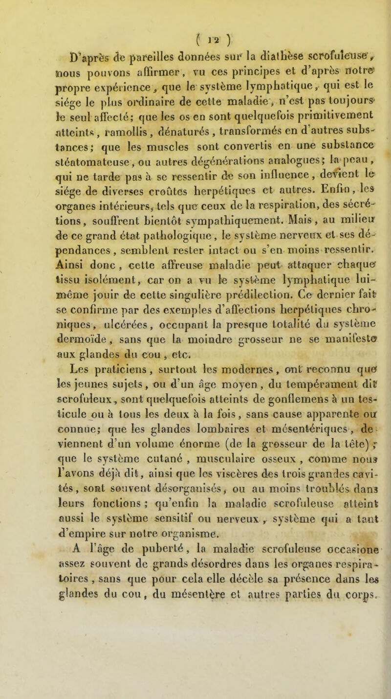 D’après de pareilles données sur la diathèse scrofuleuse', nous pouvons affirmer, vu ces principes el d’après notre' propre expérience, que le système lymphatique, qui est le siège le plus ordinaire de celle maladie, n est pas toujours- le seul affecté; que les os en sont quelquefois primitivement atteints, ramollis, dénaturés , transformés en d'autres subs- tances; que les muscles sont convertis en une substance stéatomateuse, ou autres dégénérations analogues; la peau , qui ne tarde pas à se ressentir de son influence, devient le siège de diverses croûtes herpétiques et autres. Enfin, les organes intérieurs, tels que ceux de la respiration, des sécré- tions, souffrent bientôt sympathiquement. Mais, au milieu de ce grand état pathologique, le système nerveux et ses dé- pendances , semblent rester intact ou s’en moins ressentir. Ainsi donc , cette affreuse maladie peut attaquer chaque tissu isolément, car on a vu le système lymphatique lui- même jouir de cette singulière prédilection. Ce dernier fait se confirme par des exemples d’affections herpétiques chro- niques, ulcérées, occupant la presque totalité du système dermoïde, sans que la moindre grosseur ne se manifeste aux glandes du cou , etc. Les praticiens, surtout les modernes, ont reconnu que les jeunes sujets, ou d’un âge moyen , du tempérament dit scrofuleux, sont quelquefois atteints de gonflemens à un tes- ticule ou à tous les deux à la fois, sans cause apparente ou connue; que les glandes lombaires et mésentériques , de viennent d’un volume énorme (de la grosseur de la tête) ,*• que le système cutané , musculaire osseux , comme nous l’avons déjà dit, ainsi que les viscères des trois grandes cavi- tés , sorI souvent désorganisés, ou au moins troublés dan3 leurs fonctions ; qu’enfin la maladie scrofuleuse atteint aussi le système sensitif ou nerveux , système qui a tant d’empire sur notre organisme. A l’âge de puberté, la maladie scrofuleuse occasione assez souvent de grands désordres dans les organes respira- toires , sans que pour cela elle décèle sa présence dans les glandes du cou, du mésentère el autres parties du corps.