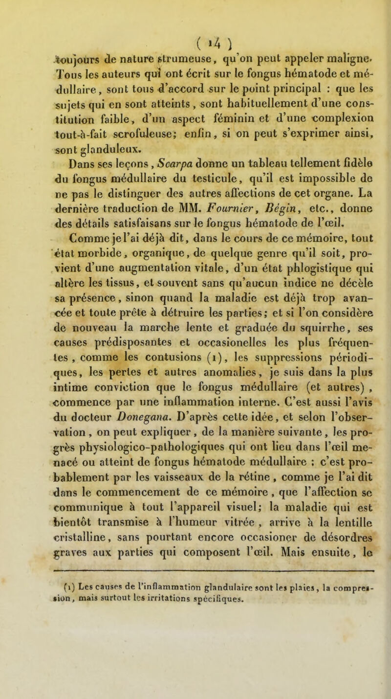 .toujours «le nature strumeuse, qu’on peut appeler maligne. Tous les auteurs qui ont écrit sur le fongus hématode et mé- dullaire, sont tous d’accord sur le point principal : que les sujets qui en sont atteints , sont habituellement d’une cons- titution faible, d’un aspect féminin et d’une complexion tout-h-fait scrofuleuse; enfin, si on peut s’exprimer ainsi, sont glanduleux. Dans ses leçons , Scarpa donne un tableau tellement fidèle du fongus médullaire du testicule, qu’il est impossible do ne pas le distinguer des autres affections de cet organe. La dernière traduction de MM. Fournier, Bégin, etc., donne des détails satisfaisans sur le fongus hématode de l’œil. Comme je l’ai déjà dit, dans le cours de ce mémoire, tout état morbide, organique, de quelque genre qu’il soit, pro- vient d’une augmentation vitale, d’un état phlogistique qui altère les tissus, et souvent sans qu’aucun indice ne décèle sa présence, sinon quand la maladie est déjà trop avan- cée et toute prête à détruire les parties; et si l’on considère de nouveau la marche lente et graduée du squirrhe, ses causes prédisposantes et occasionelles les plus fréquen- tes , comme les contusions (i), les suppressions périodi- ques, les perles et autres anomalies, je suis dans la plus intime conviction que le fongus médullaire (et autres) , commence par une inflammation interne. C’est aussi l’avis du docteur Donegana. D’après cette idée, et selon l’obser- vation , on peut expliquer , de la manière suivante , les pro- grès physiologico-palhologiques qui ont lieu dans l’œil me- nacé ou atteint de fongus hématode médullaire ; c’est pro- bablement par les vaisseaux de la rétine , comme je l’ai dit dans le commencement de ce mémoire , que l’affection se communique à tout l’appareil visuel; la maladie qui est bientôt transmise à l'humeur vitrée , arrive à la lentille cristalline, sans pourtant encore occasioner de désordres graves aux parties qui composent l’œil. Mais ensuite, le (1) Les causes de l’inflammation glandulaire sont les plaies, la compres- sion, mais surtout les irritations spécifiques.