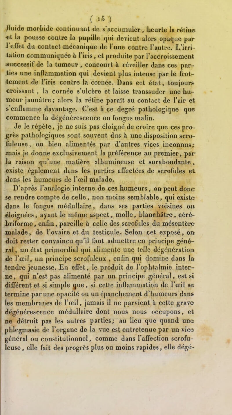 ( ’5 ) Jluide morbide continuant de s’accumuler, heurle la rétine et la pousse contre la pupille t^iii devient alors opaque par l'effet du contact mécanique de l’une contre l'autre. L’irri- tation communiquée h l’iris, et produite par l’accroissement successif de la tumeur , concourt à réveiller dans ces par- ties une inflammation qui devient plus intense par le frot- tement de l’iris contre la cornée. Dans cet état, toujours croissant , la cornée s’ulcère et laisse transsuder une hu- meur jaunâtre ; alors la rétine paraît au contact de l’air et s’enflamme davantage. C’est à ce degré pathologique que commence la dégénérescence ou fongus malin. Je le répète, je ne suis pas éloigné de croire que ces pro- grès pathologiques sont souvent dus à une disposition scro- fuleuse, ou bien alimentés par d’autres vices inconnus; mais je donne exclusivement la préférence au premier, par la raison qu’une matière albumineuse et surabondante* existe également dans les parties affectées de scrofules et dans les humeurs de l’œil malade. D’après l’analogie interne de ces humeurs, on peut donc se rendre compte de celle, non moins semblable, qui existe dans le fongus médullaire, dans ses parties voisines ou éloignées, ayant le même aspect, molle, blanchâtre, céré- hriforme, enfin, pareille 5 celle des scrofules du mésentère malade, de l’ovaire et du testicule. Selon cet exposé, on doit rester convaincu qu’il faut admettre en principe géné- ral, un état primordial qui alimente une telle dégénération de l’œil, un principe scrofuleux , enfin qui domine dans la tendre jeunesse. En effet, le produit de l’ophtalmie inter- ne, qui n’est pas alimenté par un principe général, est si différent et si simple que, si cette inflammation de l’œil se termine par une opacité ou un épanchement d’humeurs dans les membranes de l’œil, jamais il ne parvient h cette grave dégénérescence médullaire dont nous nous occupons, et ne détruit pas les autres parties; au lieu que quand une phlfgmasie de l’organe de la vue est entretenue par un vico général ou constitutionnel, comme dans l’affection scrofu- leuse, elle fait des progrès plus ou moins rapides, elle dégé*