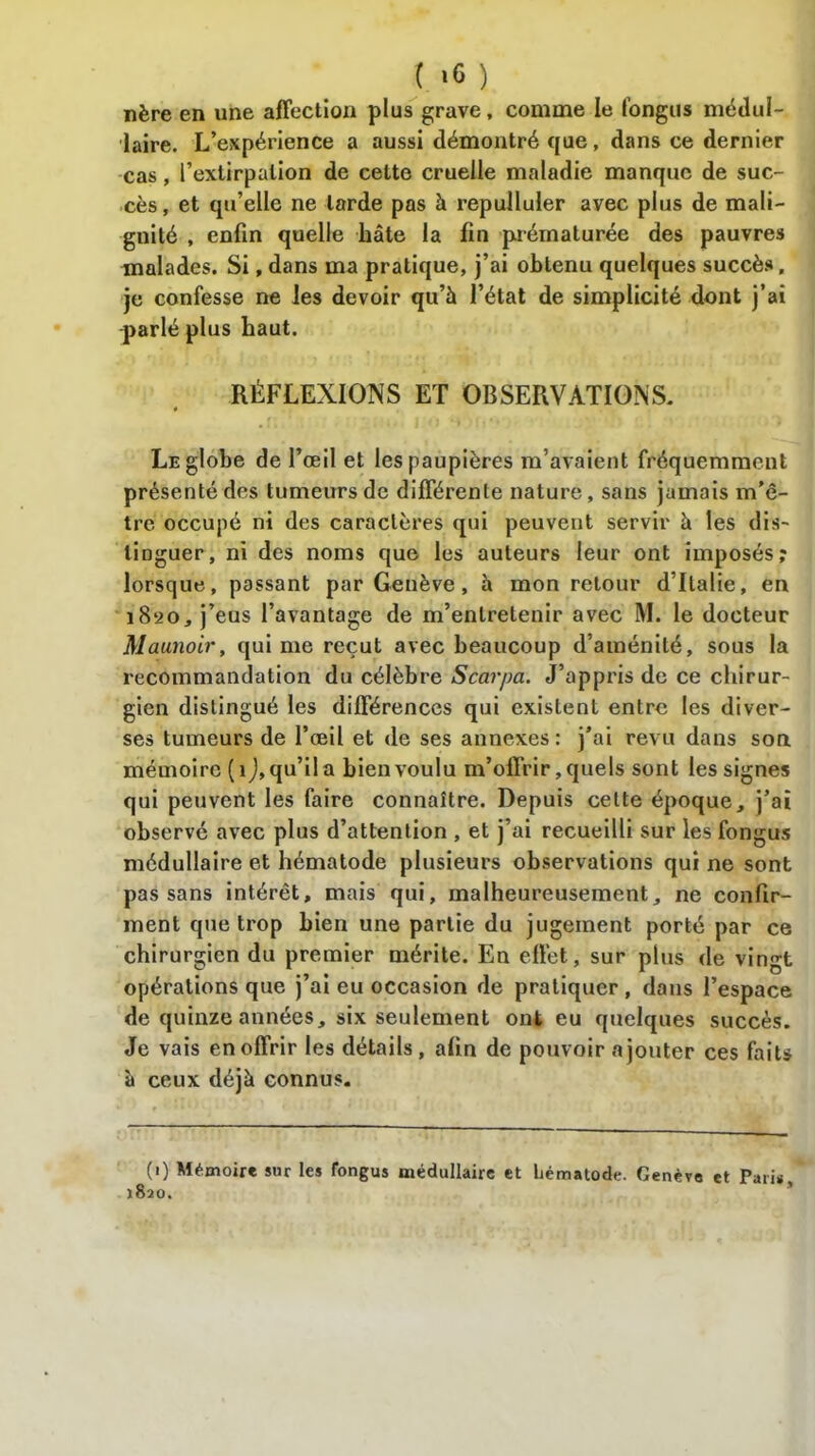 ( ‘6 ) nère en une affection plus grave, comme le fongus médul- laire. L’expérience a aussi démontré que, dans ce dernier cas, P extirpation de cette cruelle maladie manque de suc- cès, et qu’elle ne larde pas à repulluler avec plus de mali- gnité , enfin quelle hâte la fin prématurée des pauvres malades. Si, dans ma pratique, j’ai obtenu quelques succès, je confesse ne les devoir qu’à l’état de simplicité dont j’ai parlé plus haut. RÉFLEXIONS ET OBSERVATIONS, Le globe de l’œil et les paupières m’avaient fréquemment présenté des tumeurs de différente nature, sans jamais m’ê- tre occupé ni des caractères qui peuvent servir à les dis- tinguer, ni des noms que les auteurs leur ont imposés; lorsque, passant par Genève, à mon retour d’Italie, en 18*20, j’eus l’avantage de m’entretenir avec M. le docteur Maunoir, qui me reçut avec beaucoup d’aménité, sous la recommandation du célèbre Scarpa. J’appris de ce chirur- gien distingué les différences qui existent entre les diver- ses tumeurs de l’œil et de ses annexes : j’ai revu dans son mémoire (1 J, qu’il a bien voulu m’offrir, quels sont les signes qui peuvent les faire connaître. Depuis cette époque, j’ai observé avec plus d’attention , et j’ai recueilli sur les fongus médullaire et hématode plusieurs observations qui ne sont pas sans intérêt, mais qui, malheureusement, ne confir- ment que trop bien une partie du jugement porté par ce chirurgien du premier mérite. En effet, sur plus de vingt opérations que j’ai eu occasion de pratiquer , dans l’espace de quinze années, six seulement ont eu quelques succès. Je vais en offrir les détails, afin de pouvoir a jouter ces faits à ceux déjà connus. (1) Mémoire sur tes fongus médullaire et hématode. Genève et Pari* 1820.