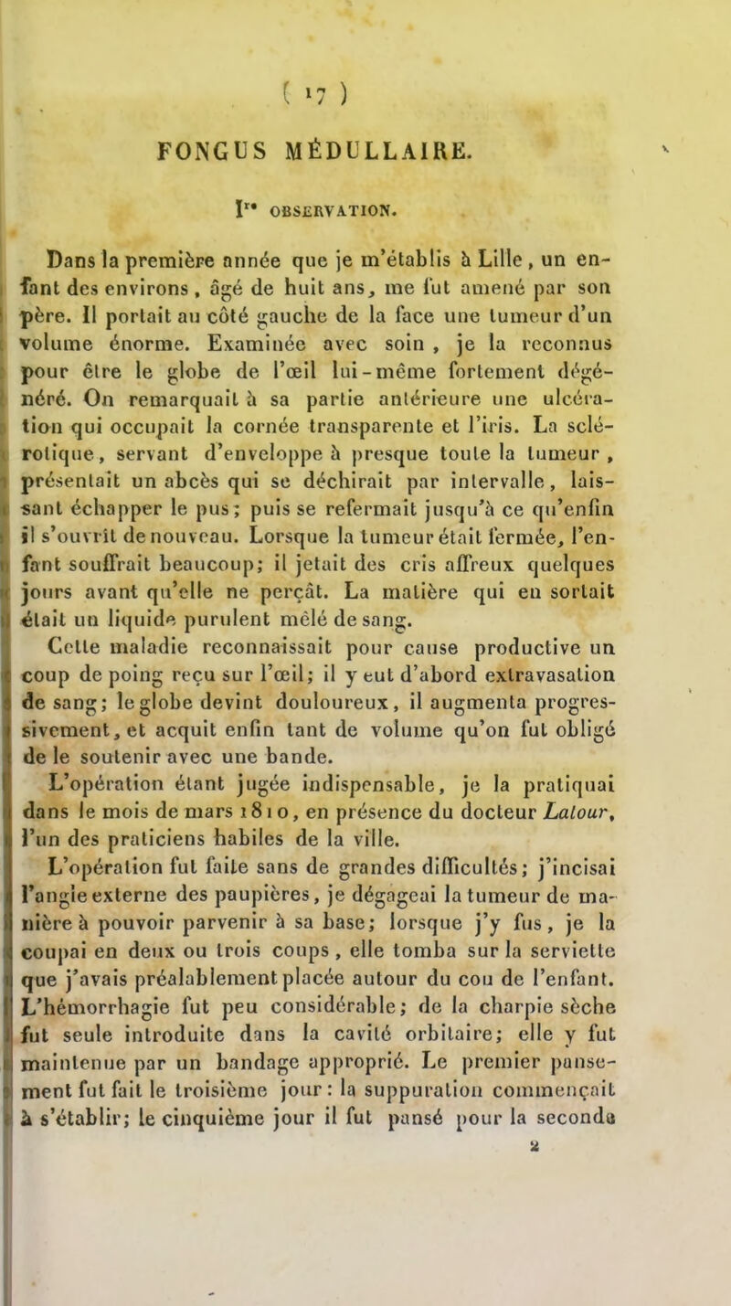 FONGUS MÉDULLAIRE. V ïr* OBSERVATION. Dans la première année que je m’établis à Lille , un en- fant des environs, âgé de huit ans, me lut amené par son 1 père. Il portait au côté gauche de la lace une tumeur d’un volume énorme. Examinée avec soin , je la reconnus pour être le globe de l’œil lui-même fortement dégé- néré. On remarquait h sa partie antérieure une ulcéra- tion qui occupait la cornée transparente et l’iris. La sclé- rotique, servant d’enveloppe à presque toute la tumeur, présentait un abcès qui se déchirait par intervalle, lais— i sant échapper le pus; puis se refermait jusqu’à ce qu’enfin il s’ouvrit de nouveau. Lorsque la tumeur était fermée, l’en- fant souffrait beaucoup; il jetait des cris affreux quelques j jours avant qu’elle ne perçât. La matière qui en sortait était un liquide purulent mêlé de sang. Celle maladie reconnaissait pour cause productive un coup de poing reçu sur l’œil ; il y eut d’abord extravasation de sang; le globe devint douloureux, il augmenta progres- sivement, et acquit enfin tant de volume qu’on fut obligé de le soutenir avec une bande. L’opération étant jugée indispensable, je la pratiquai dans le mois de mars 181 o, en présence du docteur Lalour, l’un des praticiens habiles de la ville. L’opération fut faite sans de grandes difficultés; j’incisai l’angle externe des paupières, je dégageai la tumeur de ma- nière à pouvoir parvenir à sa base; lorsque j’y fus, je la coupai en deux ou trois coups , elle tomba sur la serviette que j’avais préalablement placée autour du cou de l’enfant. I L’hémorrhagie fut peu considérable; de la charpie sèche fut seule introduite dans la cavité orbitaire; elle y fut maintenue par un bandage approprié. Le premier panse- ? ment fut fait le troisième jour: la suppuration commençait < à s’établir; le cinquième jour il fut pansé pour la seconda a