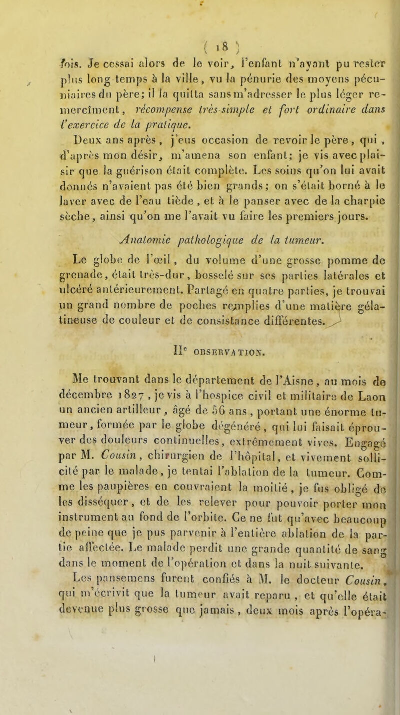 fois. Je cessai alors de le voir, l’enfant n’ayant pu rester plus long temps 5 la ville, vu la pénurie des moyens pécu- niaires du père; il la quitta sans m’adresser le plus léger rc- mercîment, récompense très simple et fort ordinaire dans l’exercice de la pratique. Deux ans après , j’eus occasion de revoir le père, qui , d’après mon désir, m’amena son enfant; je vis avec plai- sir que la guérison était complète, Los soins qu’on lui avait donnés n’avaient pas été bien grands; on s’était borné à le laver avec de l’eau tiède , et à le panser avec de la charpie sèche, ainsi qu’on me l’avait vu faire les premiers jours. Anatomie pathologique de la tumeur. Le globe de 1 œil, du volume d’une grosse pomme de grenade, était très-dur, bosselé sur ses parties latérales et ulcéré antérieurement. Partagé en quatre parties, je trouvai un grand nombre de poches remplies d’une matière géla- tineuse de couleur et de consistance différentes. IIe OBSERVATION. Me trouvant dans le département de l’Aisne , au mois do décembre 1827 , je vis à l’hospice civil et militaire de Laon un ancien artilleur, âgé de 56 ans , portant une énorme tu- meur, formée par le globe dégénéré, qui lui faisait éprou- ver des douleurs continuelles, extrêmement vives. Engagé par M. Cousin, chirurgien de l’hôpital, et vivement solli- cité par le malade, je tentai l’ablation de la tumeur. Com- me les paupières en couvraient la moitié, je fus obligé do les disséquer, cl de les relever pour pouvoir porter mon instrument au fond de l’orbite. Ce ne fut qu’avec beaucoup de peine que je pus parvenir à l’entière ablation de la par- tie affectée. Le malade perdit une grande quantité de sang dans le moment de l’opération et dans la nuit suivante. Les pansemens furent confiés h M. le docteur Cousin, qui m’écrivit que la tumeur avait reparu , et qu’elle était devenue plus grosse que jamais , deux mois après l’opéra-