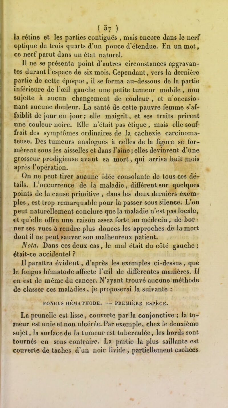 (,3; ) la rétine et les parties contiguës , mais encore dans le nerf optique de trois quarts d’un pouce d’étendue. En un mot, ce nerf parut dans un état naturel. 11 ne se présenta point d’autres circonstances aggravan- tes durant l’espace de six mois. Cependant, vers la dernière partie de cette époque, il se forma au-dessous de la partie inférieure de l'œil gauche une petite tumeur mobile, non sujette à aucun changement de couleur , et n’occasio- nant aucune douleur. La santé de cette pauvre femme s’af- faiblit de jour en jour; elle maigrit, et ses traits prirent une couleur noire. Elle n’était pas étique , mais elle souf- frait des symptômes ordinaires de la cachexie carcinoma- teuse. Des tumeurs analogues à celles de la figure se for- mèrent sous les aisselles et dans l’aîne ; elles devinrent d’une grosseur prodigieuse avaut sa mort, qui arriva huit mois après l’opération. On ne peut tirer aucune idée consolante de tous ces dé- tails. L’occurrence de la maladie, différent sur quelques points de la cause primitive , dans les deux derniers exem- ples , est trop remarquable pour la passer sous silence. L’on peut naturellement conclure que la maladie n’est pas locale, et qu’elle offre une raison assez forte au médecin , de bor • ner ses vues à rendre plus douces les approches de la mort dont il ne peut sauver son malheureux patient. Nota. Dans ces deux cas, le mal était du côté gauche; était-ce accidentel ? Il paraîtra évident, d’après les exemples ci-dessus, que le fongus hématode affecte l’œil de différentes manières. Il en est de même du cancer. N’ayant trouvé aucune méthode de classer ces maladies, je proposerai la suivante : FONGUS IIÉMATHODE. — PREMIERE ESPACE. La prunelle est lisse, couverte parla conjonctive ; la tu- meur est unie et non ulcérée. Par exemple, chez le deuxième sujet, la surface de la tumeur est tubcrculée, les bords sont tournés en sens contraire. La partie la plus saillante est couverte de taches d’un noir livide , partiellement cachées