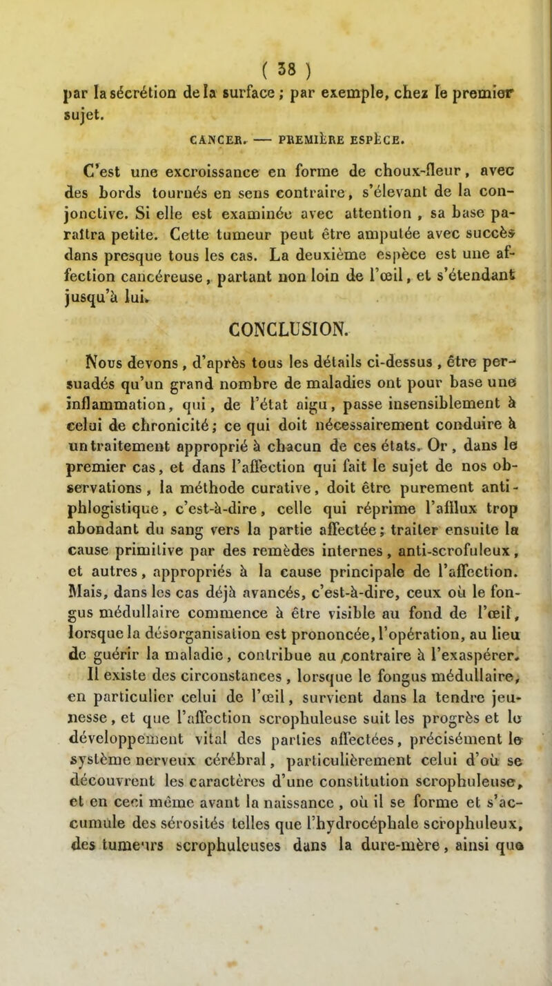 par la sécrétion delà surface ; par exemple, chez le premier sujet. CANCER. PREMIERE ESPACE. C’est une excroissance en forme de choux-fleur, avec des bords tournés en sens contraire, s’élevant de la con- jonctive. Si elle est examinée avec attention , sa base pa- raîtra petite. Cette tumeur peut être amputée avec succès dans presque tous les cas. La deuxième espèce est une af- fection cancéreuse, partant non loin de l’œil, et s’étendant jusqu’à lui* CONCLUSION. Nous devons , d’après tous les détails ci-dessus , être per- suadés qu’un grand nombre de maladies ont pour base une inflammation, qui, de l’état aigu, passe insensiblement à celui de chronicité ; ce qui doit nécessairement conduire à un traitement approprié à chacun de ces états. Or, dans le premier cas, et dans l’aflèction qui fait le sujet de nos ob- servations , la méthode curative, doit être purement anti- phlogistique , c’est-à-dire, celle qui réprime l’afllux trop abondant du sang vers la partie affectée ; traiter ensuite la cause primitive par des remèdes internes, anti-scrofuleux, et autres, appropriés à la cause principale de l’affection. Mais, dans les cas déjà avancés, c’est-à-dire, ceux où le fon- gus médullaire commence à être visible au fond de l’ceiî, lorsque la désorganisation est prononcée, l’opération, au lieu de guérir la maladie , contribue au contraire à l’exaspérer. Il existe des circonstances , lorsque le fongus médullaire, en particulier celui de l’œil, survient dans la tendre jeu- nesse , et que l’affection scrophuleuse suit les progrès et le développement vital des parties affectées, précisément le système nerveux cérébral, particulièrement celui d’où se découvrent les caractères d’une constitution scrophuleuse, et en ceci même avant la naissance , où il se forme et s’ac- cumule des sérosités telles que l’hydrocéphale scrophuleux, des tumeurs scrophuleuses dans la dure-mère, ainsi que