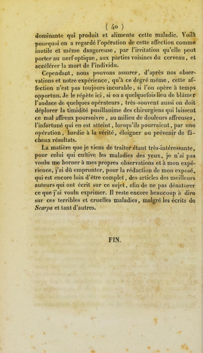 dominante qui produit et alimente cette maladie. Voilà pourquoi on a regardé l’opération de cette aflcction comme inutile et même dangereuse, par l’irritation qu’elle peut porter au nerf optique, aux parties voisines du cerveau, et accélérer la mort de l’individu. Cependant, nous pouvons assurer, d’après nos obser- vations et notre expérience, qu’à ce degré même, cette af- fection n’est pas toujours incurable, si l’on opère à temps opportun. Je le répète ici, si on a quelquefois lieu de blâmer l’audace de quelques opérateurs, très-souvent aussi on doit déplorer la timidité pusillanime des chirurgiens qui laissent ce mal affreux poursuivre , au milieu de douleurs affreuses, l’infortuné qui en est atteint, lorsqu’ils pourraient, par une opération, hardie à la vérité, éloigner ou prévenir de fâ- cheux résultats. La matière que je viens de traiter étant très-intéressante, pour celui qui cultive les maladies des yeux, je n’ai pas voulu me borner à mes propres observations et à mon expé- rience, j’ai dû emprunter, pour la rédaction de mon exposé, qui est encore loin d’être complet, des articles des meilleurs auteurs qui ont écrit sur ce sujet, afin de ne pas dénaturer ce que j’ai voulu exprimer. II reste encore beaucoup à dire sur ces terribles et cruelles maladies, malgré les écrits de Scarpa et tant d’autres. FIN.