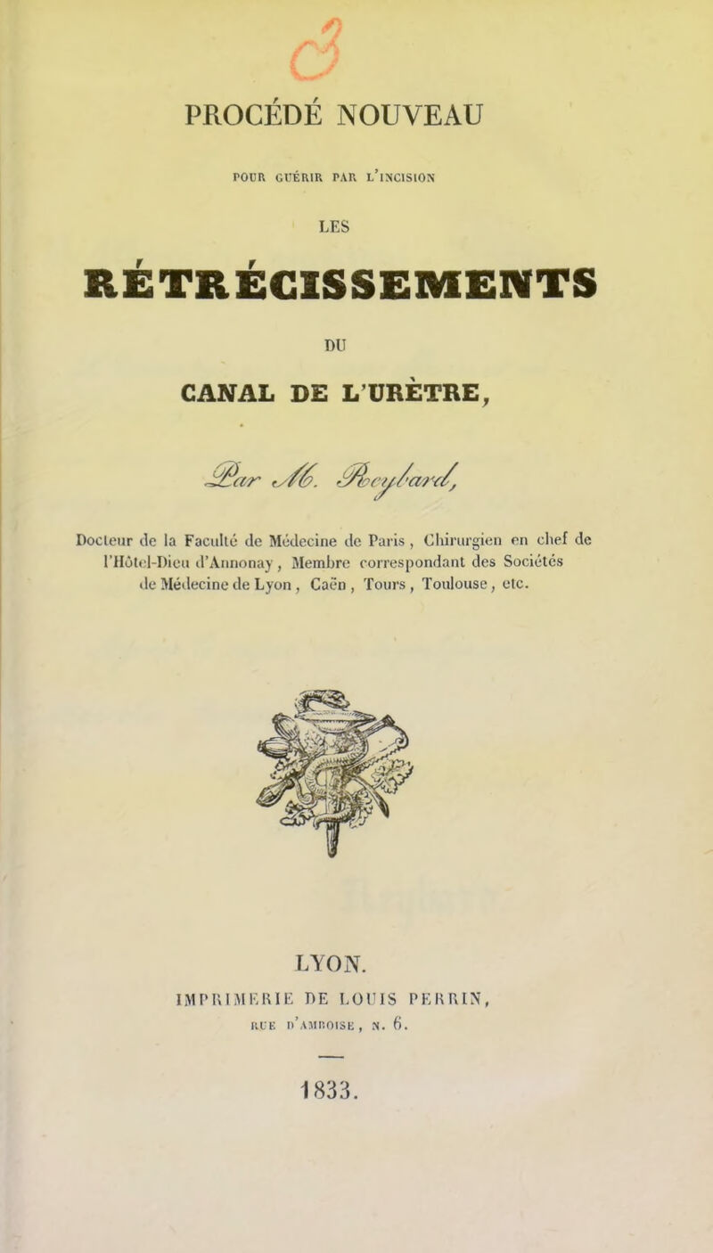 POim Gl'ÉRIR PAR l’incision LES RÉTRÉCISSEMENTS DU CANAL DE L’URÈTRE, ^ar fy/é. -t^cy/'ar^/, Doclciir lie la Faculté de Médecine de Paris , Chirurgien en chef de rHôtel-I)icu d’Aiinonay , Membre correspondant des Sociétés de Médecine de Lyon, Caen , Tours , Toulouse, etc. LYON. IMPIUMEHIE DE LOUIS PEKPiIN, KL K h’aMIIOISK , N. 6. 1833.