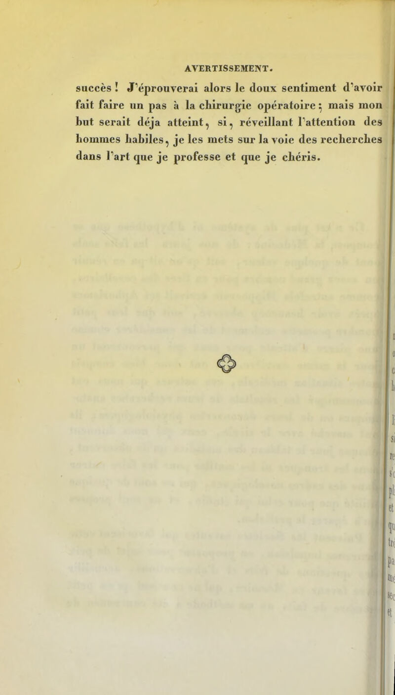 succès ! J’éprouverai alors le doux sentiment d’avoir fait faire un pas à la chirurgie opératoire ^ mais mon but serait déjà atteint, si, réveillant l’attention des hommes habiles, je les mets sur la vole des recherches dans l’art que je professe et que je chéris.